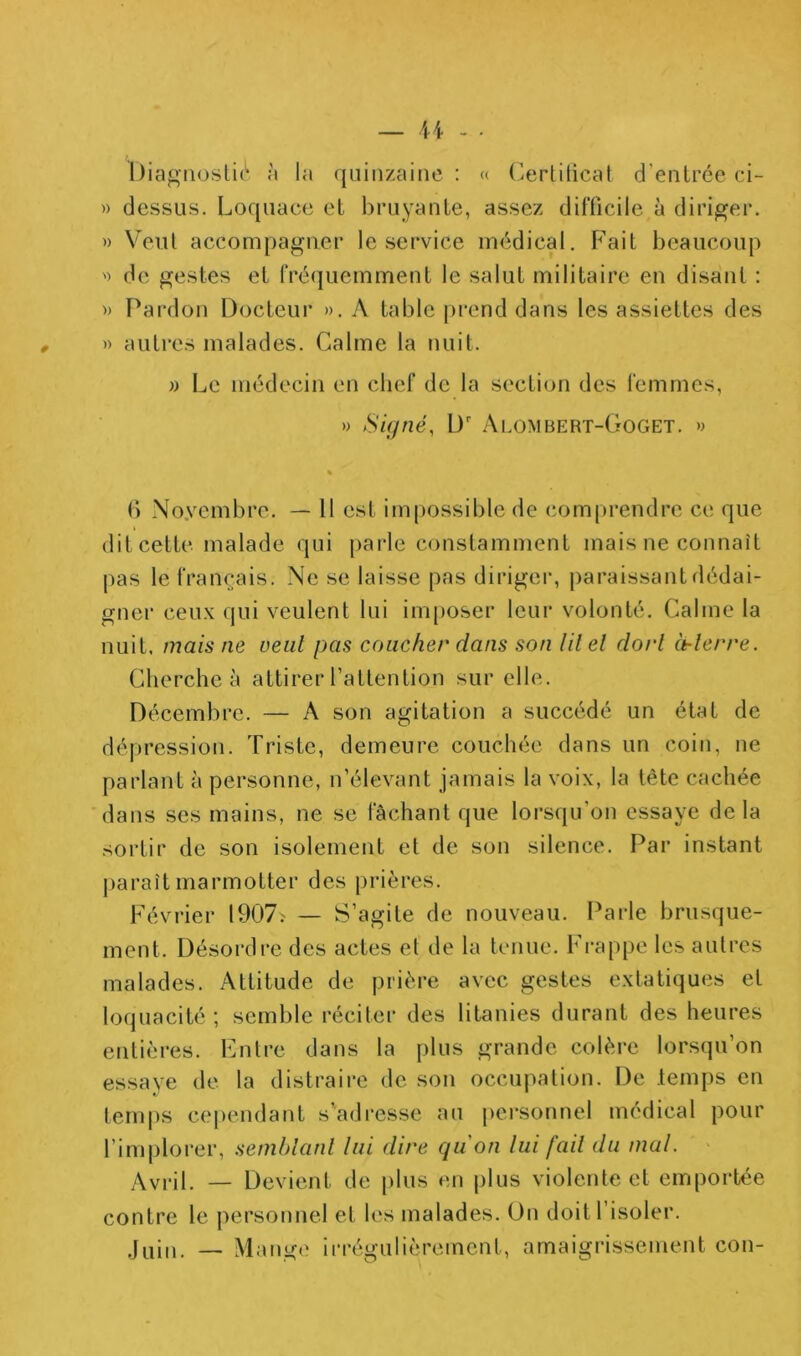 — a .. Diaf^noslic'* à la quinzaine : « (^ertitical d’entrée ci- » dessus. Loquace et bruyante, assez difficile à diriger. » Veut accompagner le service médical. Fait beaucoup ') de gestes et fréquemment le salut militaire en disant : » Pardon Docteur ». A table prend dans les assiettes des » autres malades. Calme la nuit, » Le médecin en chef de la section des femmes, » Signé, D' Alombert-Goget. » () Noyembre. — 11 est impossible de com()rendre ce que dit cette malade qui parle constamment mais ne connaît pas le français. Ne se laisse pas diriger, paraissant dédai- gner ceux qui veulent lui im[)oser leui* volonté. Calme la nuit, mais ne vent pas coucher dans son lilel dort à-lerre. Cherche à attirer l’attention sur elle. Décembre. — A son agitation a succédé un état de dépression. Triste, demeure couchée dans un coiti, ne parlant à personne, n’élevant jamais la voix, la tête cachée dans ses mains, ne se fâchant que lorsqu’on essaye delà sortir de son isolement et de son silence. Par instant paraît marmotter des prières. Février 1907— S’agite de nouveau. Parle brusque- ment. Désordre des actes et de la tenue. Frappe les autres malades. Attitude de prière avec gestes extatiques et loquacité ; semble réciter des litanies durant des heures entières. Entre dans la plus grande colère lorsqu’on essaye de la distraire de son occupation. De .temps en temps cei)endant s’adresse au personnel médical pour l’implorer, seniblanl lui dire qu on lui [ail du mal. ' Avril. — Devient de plus en plus violente et emportée contre le personnel et les malades, ün doit l’isoler, _ Mange irrégulièrement, amaigrissement con-