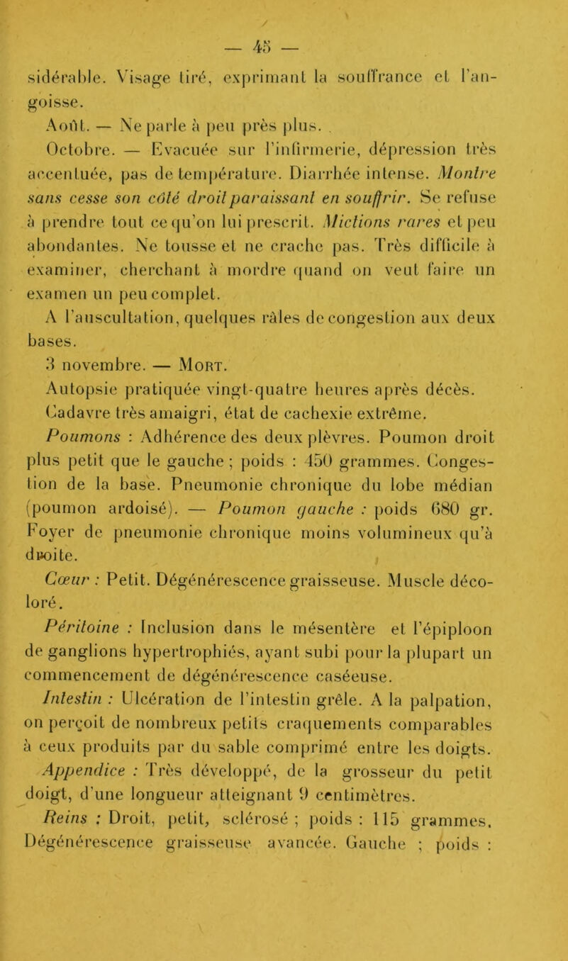 / — 4o — sidérahle. Visage liré, expriiiianl la souriVance ol l’an- goisse. AoiU. — Ne parie à peu près plus. , Octobre. — Evacuée sur rinliriuerie, dépression très accentuée, pas de tem|)érature. Diarrhée intense. Montre sans cesse son côté droit paraissant en souffrir. Se refuse à prendre tout ceiju’on lui prescrit. Mictions rares et peu abondantes. Ne tousse et ne crache pas. Très difücile à examiner, cherchant à mordre quand on veut faire un examen un peu complet. A l’auscultation, quelques râles decongeslion aux deux bases. d novembre. — Mort. Autopsie pratiquée vingt-quatre heures après décès. (Cadavre très amaigri, état de cachexie extrême. Poumons ; Adhérence des deux plèvres. Poumon droit plus petit que le gauche ; poids : 450 grammes. Conges- tion de la base. Pneumonie chronique du lobe médian (poumon ardoisé). — Poumon (jauche : poids G80 gr. Foyer de pneumonie chronique moins volumineux qu’à diJoite. Cœur : Petit. Dégénérescence graisseuse. Muscle déco- loré. Péritoine : Inclusion dans le mésentère et l’épiploon de ganglions hypertrophiés, ayant subi poui- la plupart un commencement de dégénérescence caséeuse. Intestin : Ulcération de l’intestin grêle. A la palpation, on pei*(;oit de nombreux petits craijuements comparables à ceux produits par du sable comprimé entre les doigts. Appendice : Très développé, de la grosseur du petit doigt, d’une longueur atteignant 9 centimètres. /?ems ; Droit, petit, sclérosé; ])oids : 115 grammes. Dégénérescence graisseuse avancée. Gauche ; poids :