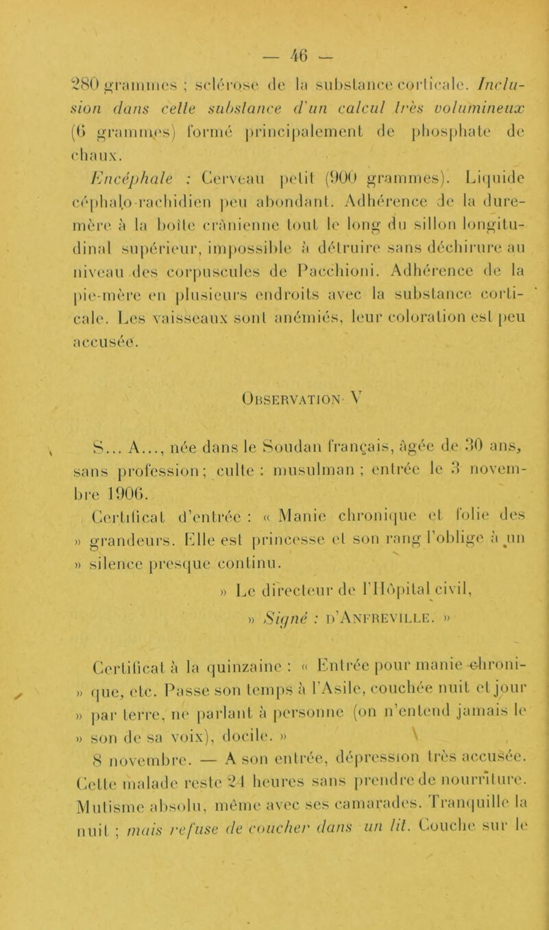 280 nriuiiiiios ; sclércKse de In siil)slcUiee oorlicale. Inclii- aion dans celle subslance d'un calcul 1res volumineux (6 <4ramm.es) formé j)riiicij)alemenl de j)lios|)hale de elianx. Encéphale : Cerveau pelil (000 grammes). Liquide céplialo raeliidien |)eu ahondanl. Adhérence de la dure- mère à la hoîle ci'ànienue tout le long du sillon longitu- dinal supérieur, im|)0ssil)le à détruire sans déchirui'e au niveau des corpuscules de Pacchioni. Adhéi’ence de la pie-mère en plusieurs endroits avec la subslance corti- cale. Les vaisseaux son! anémiés, leur coloration est [)eu accusée. Observation V S... A..., née dans le Soudan IVan^'ais, âgée de .00 ans, sans profession; culte; musulman; enli'ée le 3 novein- bi'e 1906. Cerlilicat d’entrée : « Manie chronicpie et lolie des » gi’andeurs. Llle est princesse el son rang l’oblige a jin » silence presque continu. » l^e direcleui’de l’Ilùpital civil, » Sufné : d’Anereville. » Certificat à la quinzaine: « Lnlrée pour manie ohroni- » (jne, etc. Passe son temps à l'Asile, couchée nuit el jour » ])ar terre, ne parlant à personne (on n’entend jamais le » son de sa voix), docile. » \ S novembre. — A son enlire, dé|)ression très accusée. Cette malade reste 21 heures sans prendre de nournlure. Mutisme absolu, même avec ses camarades. Tramiuille la nuit ; mais refuse de coucher dans un lil. Couche sur h‘