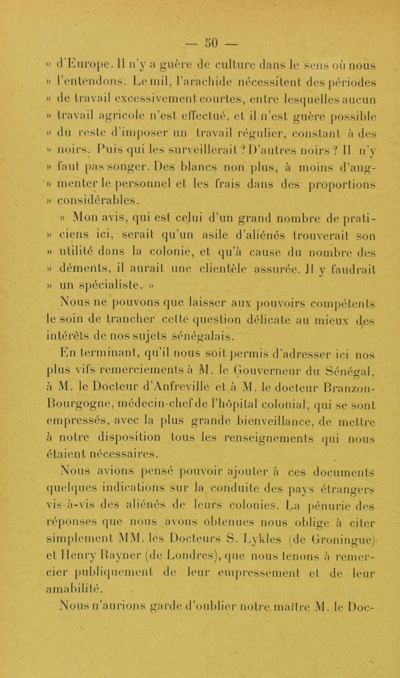 » (rEui‘oj)e. 11 n’y a gunre de culliire dans le sens où nous » l’enlendons. Le mil, l’ai^aehide nécessitent des périodes » de ti’avail excessivement courtes, entre les(|uelles aucun » travail agricole n’est eriectué, et il n’est guère possible » du reste d’ini])oser un travail régulier, constant à des  noirs. Puis (jui les surveillerait ? D’autres noirs ? 11 n’y » faut [)as songer. Des blancs non |)lus, à moins d’aug- » menter le [)ersonnel et les frais dans des proportions » considérables. » Mon avis, qui est cejui d’un grand nombre de prati- » viens ici, serait qu’un asile d’aliénés trouverait son » utilité dans la colonie, et qu’à cause du nombre des » déments, il aurait une clientèle assurée. J1 y faudrait n un sj)écialiste. » Nous ne pouvons que laisser aux pouvoirs com|)étents le soin de trancher celte question délicate au mieux d^es intérêts de nos sujets sénégalais. En terminant, qu’il nous soit permis d’adresser ici nos plus vifs remerciements à M. le Gouverneur du Sénégal, à M. le Docteur d’Anfreville et à M. le docteur Branzon- Bourgogne, médecin-chef de l’hôpital colonial, qui se sont empressés, avec la plus grande bienveillance, de mettre à notre disposition tous les renseignements qui nous étaient nécessaires. Nous avions pensé pouvoir ajouter à ces documents (piehpies indications sur la conduite des J)ays étrangers vis-à-vis des aliénés de leurs colonies. La pénurie des ré[)onses (pie nous avons obtenues nous oblige à citer simplement MM. les Docteurs S. Lykles (de Groningue)- et Henry Bayner (de Londres), que nous tenons à remer- cier |)ubli(]uement de leur empi-essement et de leur amal)ilité. Nous n’aurions garde d’oublier notre maître M. le Doc-