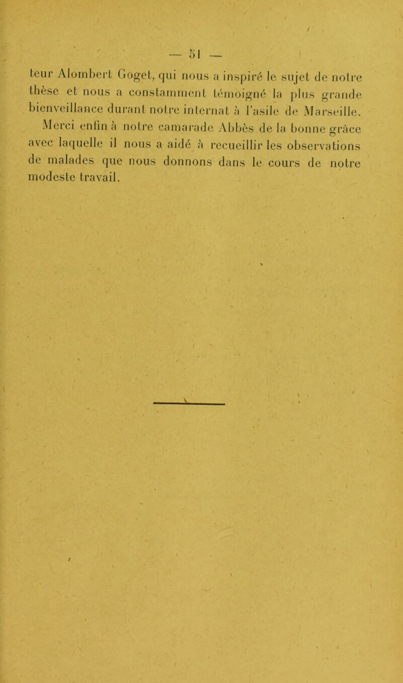teiir Alomberl Goget, qui nous a inspiré le sujet de notre thèse et nous a constaniinent ténioigné la plus grajide bienveillance durant noire inlernat à l’asile de Marseille. Merci enfin à notre camai'ade Abbés de la bonne grâce avec laquelle il nous a aidé à recueillir les observations de malades que nous donnons dans le cours de notre modeste travail.
