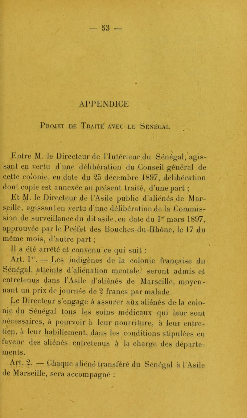 s APPENDICE Projet de Traité avec le Sénégal Entre M. le Directeur de riiilérieur du Sénégal, agis- sant en vertu d’une délibération du Conseil général de cette colonie, en date du 25 décembre 1897, délibération dont copie est annexée au présent traité, d’une part ; Et M, le Directeur de l’Asile public d’aliénés de Mar- seille, agissant en ,vertu d’une délibération de la Commis- sion de surveillance du ditasile,en date du P mars 1897, approuvée par le Préfet des Bouches-du-Rhône, le 17 du même mois, d’autre part ; 11 a été arrêté et convenu ce qui suit : Art. P. — Les indigènes de la colonie française du Sénégal, atteints d’aliénation mentale,' seront admis et entretenus dans 1 Asile d’aliénés de Marseille, moyen- nant un prix de journée de 2 francs par malade. Le Directeur s’engage à assurer aüx aliénés de la colo- nie du Sénégal tous les soins médicaux qui leur sont nécessaires, à pourvoir à leur nourriture, à leur entre- tien, à leur habillement, dans les conditions stipulées en faveur des aliénés entretenus à la chai-ge des départe- ments. Art. 2. — Chaque aliéné transféré du Sénégal à l’Asile de Marseille, sera accompagné : %