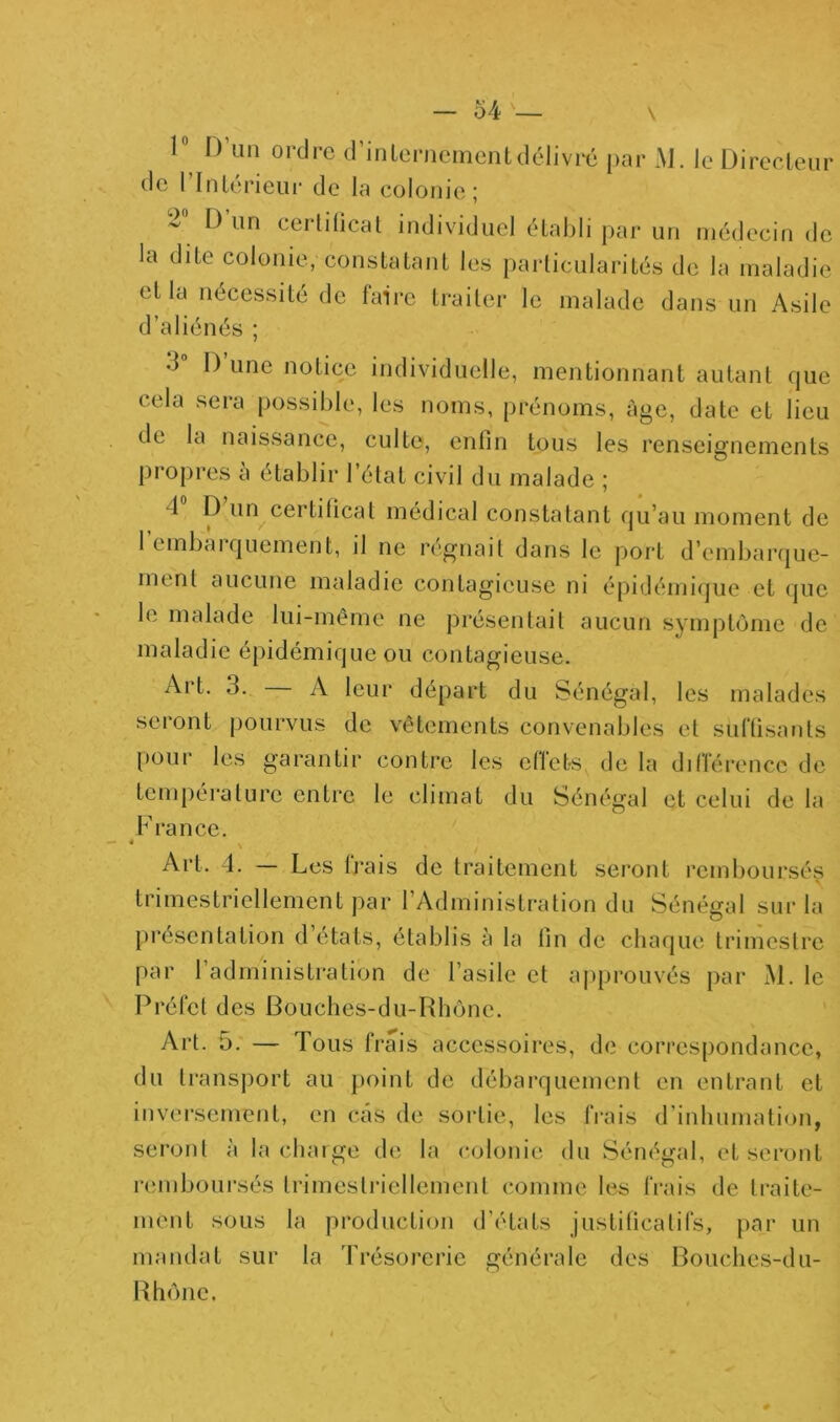 r. — 54 — \ 1^ D’un ordre d’inlerncmcntdélivré par M. le Direcleur de rinlérieur de la colonie; 2 D un cerhlicat individuel établi par un médecin de la dite colonie, constatant les particularités de la maladie et la nécessité de lairc traiter le malade dans un Asile d’aliénés ; d” D’une notice individuelle, mentionnant autant que cela sera possible, les noms, prénoms, âge, date et lieu de la naissance, culte, enfin tous les renseignements proj)res a établir l’état civil du malade ; 4 P un certificat médical constatant qu’au moment de 1 embaiquement, il ne régnait dans le jjort d’embarque- ment aucune maladie contagieuse ni épidémique et que le malade lui-même ne présentait aucun symptôme de maladie épidémique ou contagieuse. Art. 3. — A leur départ du Sénégal, les malades seront pourvus de vêtements convenables et suffisants pour les garantir contre les eficts de la différence de tcmpéi-alurc entre le climat du Sénégal et celui de la France. • V Art. 4. — Les ti’ais de traitement seront remboursés trimestriellement par l’Administration du Sénégal sur la présentation d’états, établis à la fin de chaque trimestre par l’administration de l’asile et approuvés par xM. le Préfet des Bouches-du-Rhône. ' Art. 5. — Tous trais accessoires, de correspondance, du transport au point de débarquement en entrant et invei’sement, en cas de sortie, les frais d’inhumation, seront à la charge de la colonie du Sénégal, et seront l'cmboursés trimestriellement comme les frais de traite- ment sous la production d’états justificatifs, par un mandat sur la Trésorerie générale des Bouches-du- Rhône.