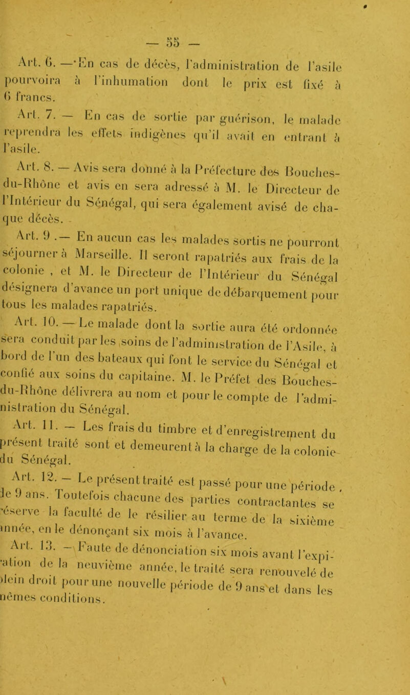 Ail. G. —-r:n cas de décès, l’adminislration de l’asile pourvoira à rinliiimalioii dont le prix est fixé à G Iran CS. Ail. 7. — Lu cas de sortie par guérison, le malade |•cprendra les elfels indigènes qu’il avait en imlrant è l’asile. Art. 8. — Avis sera donné à la Prélecture dos Pouclies- du-Hhone et avis en sera adressé è M. le Directeur de 1 Intérieur du Sénégal, qui sera également avisé de cha- que décès. - Alt. J . En aucun cas les malades sortis ne pourront séjournera Marseille. Il seront ra|)atriés aux frais delà colonie , el^ M. le Directeur de l’intérieui- du Sénégal di'signera d avance un port unique de déhan|uement pour tous les malades rapatriés. Art. 10.— Le malade dont la sortie aura été ordonnée sera conduit par les,soins de radministralion de l’yVsih*, à bord de l’un des bateaux qui font le service du Sénégal et conlié aux soins du capitaine. M. le Préfet des Boudies- du-Dhônc délivrera au nom et pour le compte de Padmi- nistration du Sénégal. Art. Il, - Les frais du timbre et d’enregistrement du pre.sent tra.té sont et demeurent;, la charge de la colonie cl II o6né^3l. I o' *' traité est passé pour une période . Je .) ans loutelo,s chacune des parties contractantes se 'eserve la (acuité de le résilier au terme de la sixième innee, en le dénonçant si.x mois à l’avance. Art. Ki. - Faute de dénonciation si.v mois avant l’cxpi- •ation de la neuvrème année, le traité sera renouvelé de >lein droit pour une nouvelle période de (Jans'et dons les ncines conditions. I