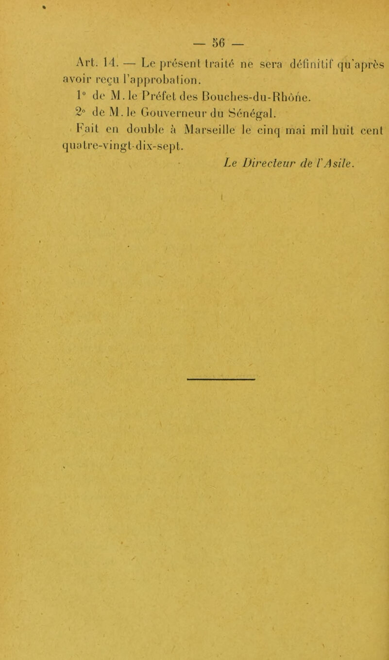 Art. 14. — Le présent traité ne sera (léfinitif qu’après avoir reçu l’appi^obation. 1“ de M.le Préfet des liouclies-du-Hliône. 2° de M.le Gouverneur du Sénégal, b'ait en double à Marseille le cinq mai mil huit cent q U a t r e-V i n g t • d i -X- s e I ) t. Le Direcleiir de l'Asile.