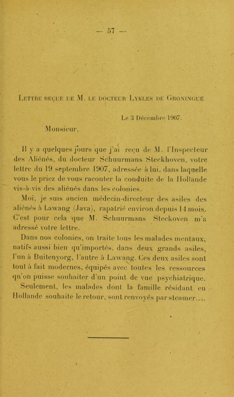 Le 3 Décembre 1907. -Monsieur, 11 y a quelques jours que j’ai reçu d<‘ .\J. rinspecteur (les Aliénés, du docteur SchuuiTnans Steckhoven, votre lettre du 19 septembre 1907, adi'essée à lui, dans laquelle vous le priez de vous raconter la conduite de la Hollande vis-à-vis des aliénés dans les colonies. Moi, je SUIS ancien médecin-directeur des asiles des aliénés à Lawang (Java), rapatrié environ de|)uis 14 mois. C’est pour cela que M. Scliuurmans Steckoven m’a adressé votre lettre. Dans nos colonies, on traite tous les malades mentaux,' natifs aussi bien (|u’importés, dans deux grands asiles, l’un à Buitenyorg, l’autre à Lawang. (æs deux asiles sont tout à lait modernes, équipés avec toutes les ressoui-ces ([u’on puisse soubaiter d’un point de vue psychiatrique. Seulement, le.s malades dont la famille l’ésidant en Hollande souhaite le retour, sont renvoyés par steamer....