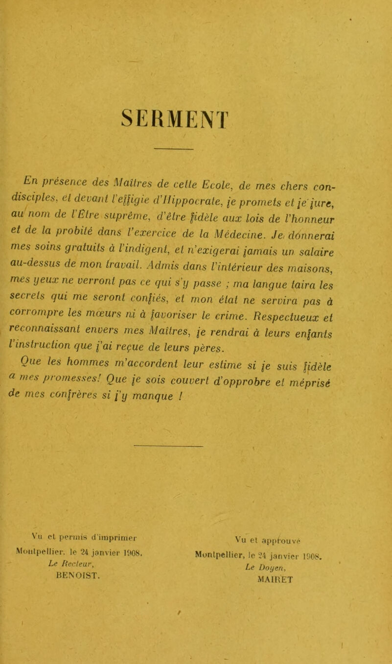 SERMENT En piésence des Maîtres de celle Ecole, de mes chers con- disciples, el devant l'eUigie d'Ilippocrale, /e promets et ie pire, au nom de l’Etre suprême, d'êlre fidèle aux lois de l’honneur et de la probité dans l’exercice de la Médecine. Je, donnerai mes soins gratuits à l’indigent, et n’exigerai famais un salaire au dessus de mon travail. Admis dans l’intérieur des maisons, mes yeux ne verront pas ce qui s’y passe ; ma langue taira les secrets qui me seront confiés, et mon état ne servira pas à corrompre les mœurs ni à favoriser le crime. Respectueux et reconnaissant envers mes Maîtres, fe rendrai à leurs enfants l instruction que fai reçue de leurs pères. Que les hommes m’accordent leur estime si fe suis fidèle a mes promes.ses! Que fe sois couvert d’opprobre et méprisé de mes confrères si j’y manque ! Vu cl permis d’imprimer Moiilpellier. le 24 janvier 1908. Le fiecleur, BENOIST. Vu et appiouvé Munlpellier, le 24 Janvier 1908. Le Doyen, MAIBET