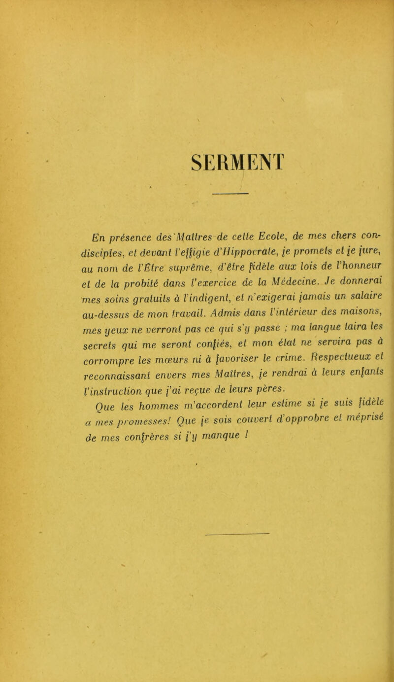 SERMENT En présence des'Maîtres de cette Ecole, de mes chers con- disciples, et devant VeHigie d'Hippocrate, /e promets et je jure, au nom de l'Etre suprême, d'être fidèle aux lois de l'honneur et de la probité dans l’exercice de la Médecine. Je donnerai mes soins gratuits à l'indigent, et n'exigerai jamais un salaire au-dessus de mon travail. Admis dans l'intérieur des maisons, mes ijeux ne verront pas ce qui s'ij passe ; ma langue taira les secrets qui me seront confiés, et mon état ne servira pas à corrompre les moeurs ni à favoriser le crime. Respectueux et reconnaissant envers mes Maîtres, je rendrai à leurs enfants l'instruction que fai reçue de leurs pères. Que les hommes m'accordent leur estime si fe suis fidèle a mes proines.ses! Que je sois couvert d'opprobre et méprisé de nies confrères si fij manque l