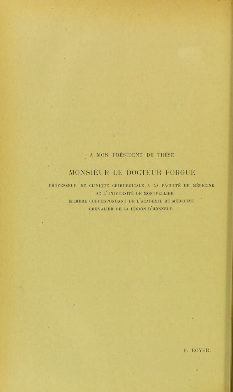 A MON PRÉSIDENT DD THÈSE MONSIEUR LE DOCTEUR FO R GUE PROFESSEUR DE CLINIQUE CHIRURGICALE A LA FACULTÉ DE MÉDECINE DE L’UNIVERSITÉ DE MONTPELLIER MEMBRE CORRESPONDANT DE L’ACADÉMIE DE MÉDECINE CHEVALIER OE LA LÉSION d'uONNEUR