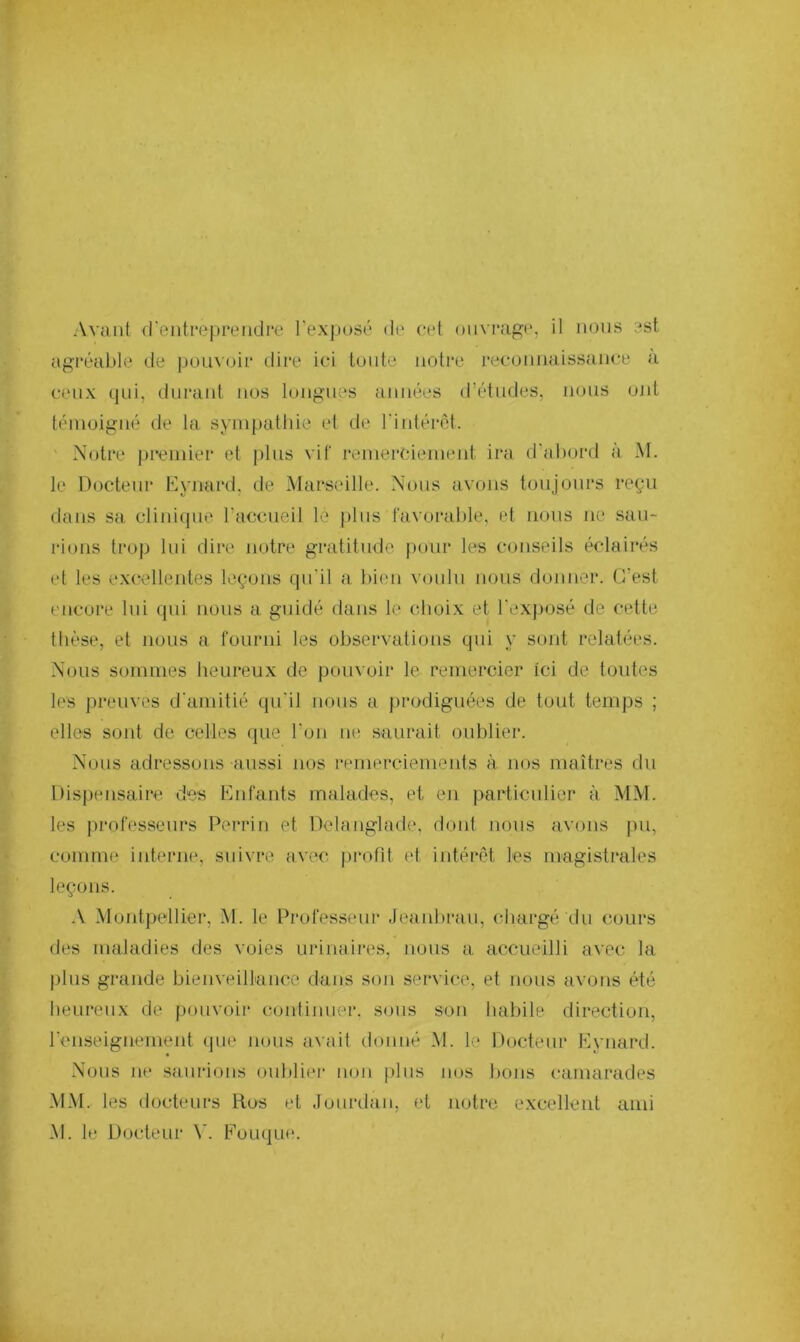 Avant d'entreprendre l’exposé de cet ouvrage, il nous est agréable de pouvoir dire ici toute notre reconnaissance a ceux qui, durant nos longues années d’études, nous ont témoigné de la sympathie et de l'intérêt. Notre premier et plus vif remerciement ira d’abord à M. le Docteur E y nard, de Marseille. Nous avons toujours reçu dans sa clinique l’accueil lè plus favorable, et nous ne sau- rions trop lui dire notre gratitude pour les conseils éclairés et les excellentes leçons qu'il a bien voulu nous donner. C’est encore lui qui nous a guidé dans le choix et l’exposé de cette thèse, et nous a fourni les observations qui y sont relatées. Nous sommes heureux de pouvoir le remercier Ici de toutes les preuves d'amitié qu'il nous a prodiguées de tout temps ; elles sont de celles que l’on ne saurait oublier. Nous adressons aussi nos remerciements à nos maîtres du Dispensaire des Enfants malades, et en particulier à MM. les professeurs Perrin et Delanglade, dont nous avons pu, comme interne, suivre avec profit et intérêt les magistrales leçons. A Montpellier, M. le Professeur Jeanbrau, chargé du cours des maladies des voies urinaires, nous a accueilli avec la plus grande bienveillance dans son service, et nous avons été heureux de pouvoir continuer, sous son habile direction, l'enseignement que nous avait donné M. le Docteur Eynard. Nous ne saurions oublier non plus nos bons camarades MM. les docteurs Rus et Jourdan, et notre excellent ami