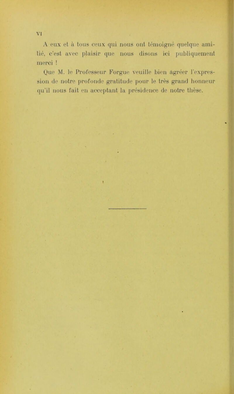 A eux et à. tous ceux qui nous ont témoigné quelque ami- tié, c’est avec plaisir que nous disons ici publiquement merci ! Que M. le Professeur Forgue veuille bien agréer l'expres- sion de notre profonde gratitude pour le très grand honneur qu'il nous fait en acceptant la présidence de notre thèse.