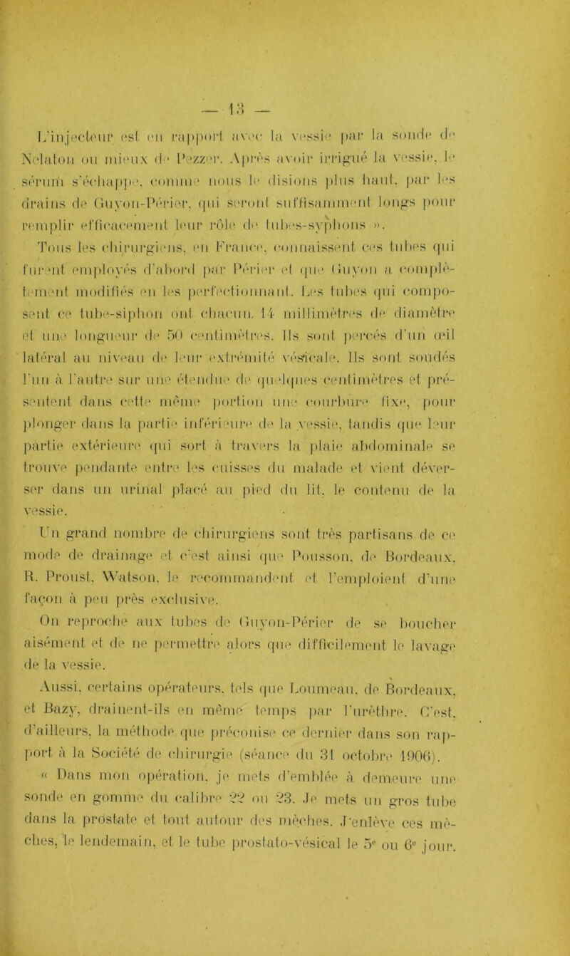 L'injectour «si en rapport avec la vessie par la sonde d>* Nelaton ou mieux de Pezzer. Après avoir irrigué la vessir. la sérum s'échappa, cumin 1 nous la disions plus haut, par las drains de Guyou-Périer, qui seront suffisamment longs pour remplir efficacement leur rôle de tuhes-syphons ». Tous les chirurgiens, en France, connaissent ces tubes qui furent employés d'abord par Périer cl que Guyon a complè- tement modifiés en les perfectionnant. Les tubes qui compo- sent ce tube-siphon ont chacun, 14 millimètres de diamètre et une longueur de 50 centimètres. Ils sont percés d'un mil latéral au niveau de leur extrémité vésicale. Ils sont soudés l'un à l'autre sur une étendue de quelques centimètres et pré- sentent dans cette même portion une courbure fixa, pour plonger dans la parte* inférieure de la vessie, tandis que leur partie extérieure qui sort à travers la plaie abdominale se trouve pendante entre les cuisses du malade et vient déver- ser dans un urinai placé an pied du lit. le contenu de la vessie. I n grand nombre de chirurgiens sont très partisans de ce mode de drainage et c’est ainsi que Polisson, de Bordeaux, R. Proust. Watson. le recommandent et l'emploient d'une façon à peu près exclusive. On reproche aux tubes de Guyon-Périer de se boucher aisément et de ne permettre alors que difficilement le lavage de la vessie. Aussi, certains opérateurs, tels que Loumeau, de Bordeaux, et Bazy, drainent-ils en même temps par l'urèthre. C'est, d'ailleurs, la méthode que préconise ce dernier dans son rap- port à la Société de chirurgie (séance du 31 octobre 1906). « Dans mon opération, je mets d’emblée à demeure une sonde en gomme du calibre 22 ou 23. Je mets un gros tube dans la prostate et tout autour des mèches. J'enlève ces mè- ches, le lendemain, et le tube prostato-vésical le 5e ou 6e jour.