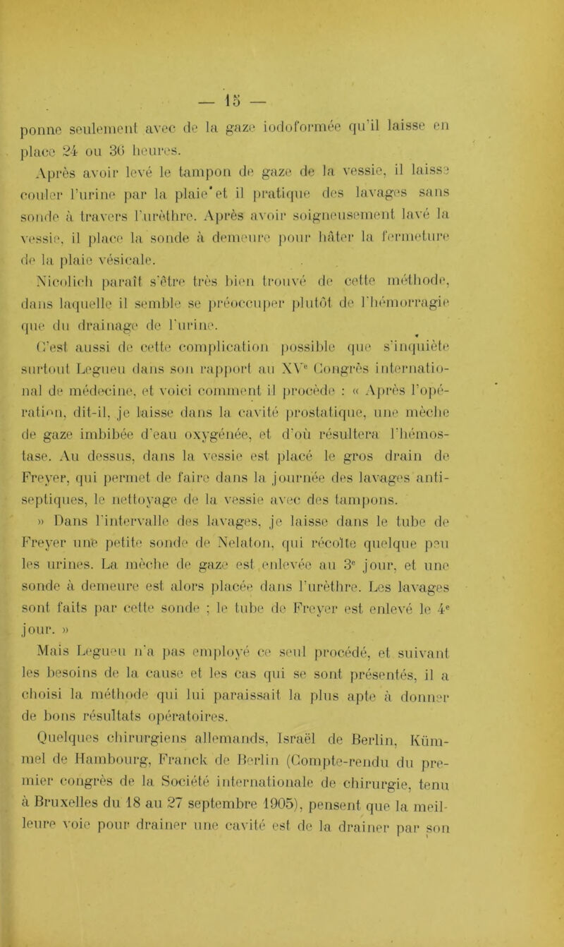 ponne seulement avec de la gaze iodoformée qu’il laisse en place 24 ou 30 heures. Après avoir levé le tampon de gaze de la vessie, il laisse couler l’urine par la plaie'et il pratique des lavages sans sonde à travers l’urèthre. Après avoir soigneusement lavé la vessie, il place la sonde à demeure pour hâter la fermeture de la plaie vésicale. Nieolich paraît s’être très bien trouvé de cette méthode, dans laquelle il semble se préoccuper plutôt de l'hémorragie que du drainage de l'urine. (Test, aussi de cette complication possible que s’inquiète surtout Legueu dans son rapport au XVe Congrès internatio- nal de médecine, et voici comment il procède : « Après l’opé- ration, dit-il, je laisse dans la cavité prostatique, une mèche de gaze imbibée d’eau oxygénée, et d’où résultera l'hémos- tase. Au dessus, dans la vessie est placé le gros drain de Freyer, qui permet de faire dans la journée des lavages anti- septiques, le nettoyage de la vessie avec des tampons. » Dans l'intervalle des lavages, je laisse dans le tube de Freyer une petite sonde de Nelaton, qui récolte quelque peu les urines. La mèche de gaze est enlevée au 3e jour, et une sonde à demeure est alors placée dans l’urèthre. Les lavages sont faits par cette sonde ; le tube de Freyer est enlevé le 4e jour. » Mais Legueu n'a pas employé ce seul procédé, et suivant les besoins de la cause et les cas qui se sont présentés, il a choisi la méthode qui lui paraissait la plus apte à donner de bons résultats opératoires. Quelques chirurgiens allemands, Israël de Berlin, Küm- mel de Hambourg, Franck de Berlin (Compte-rendu du pre- mier congrès de la Société internationale de chirurgie, tenu à Bruxelles du 18 au 27 septembre 1905), pensent que la meil- leure voie pour drainer une cavité est de la drainer par son