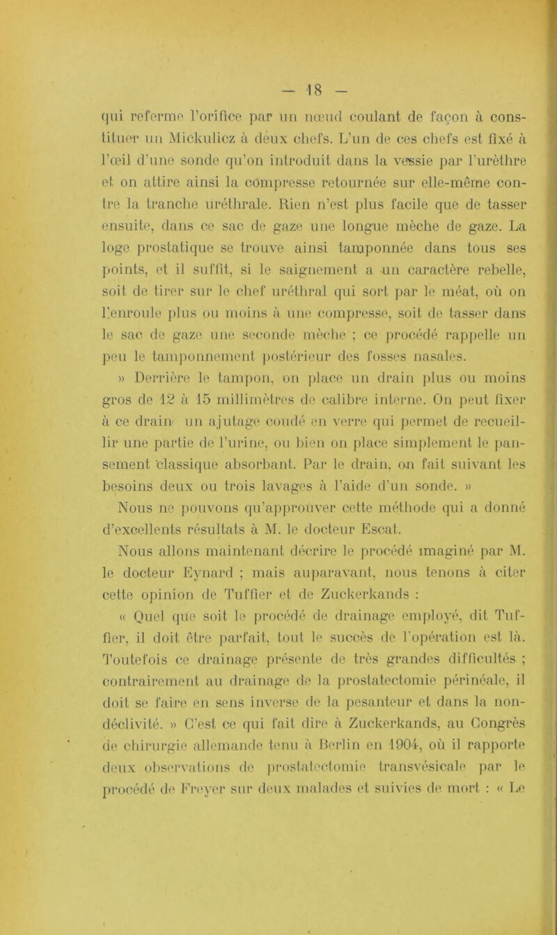 qui referme l’orifice par un noeud coulant de façon à cons- tituer un Mickulicz à deux chefs. L’un de ces chefs est fixé à l’œil d’une sonde qu’on introduit dans la vessie par l'urèthre et on attire ainsi la compresse retournée sur elle-même con- tre la tranche uréthrale. Rien n’est plus facile que de tasser ensuite, dans ce sac de gaze une longue mèche de gaze. La logo prostatique se trouve ainsi tamponnée dans tous ses points, et il suffît, si le saignement a un caractère rebelle, soit de tirer sur le chef uréthral qui sort par le méat, où on Lenroule plus on moins à une compresse, soit de tasser dans le sac de gaze une seconde mèche ; ce procédé rappelle un peu le tamponnement postérieur des fosses nasales. » Derrière le tampon, on place un drain plus ou moins gros de 12 à 15 millimètres de calibre interne. On peut fixer à ce drain- un ajutage coudé en verre qui permet de recueil- lir une partie de l’urine, ou bien on place simplement le pan- sement 'classique absorbant. Par le drain, on fait, suivant les besoins deux ou trois lavages à l’aide d’un sonde. » Nous ne pouvons qu’approuver cette méthode qui a donné d’excellents résultats à M. le docteur Escat. Nous allons maintenant décrire le procédé imaginé par M. le docteur Eynard ; mais auparavant, nous tenons à citer cette opinion de Tuffiér et de Zuckerkands : « Quel que soit le procédé de drainage employé, dit Tuf- fier, il doit être parfait, tout le succès de l'opération est là. Toutefois ce drainage présente de très grandes difficultés ; contrairement au drainage de la prostatectomie périnéale, il doit se faire en sens inverse de la pesanteur et dans la non- déclivité. » C’est ce qui fait dire à Zuckerkands, au Congrès de chirurgie allemande tenu à Berlin en 1904, où il rapporte deux observations de prostatectomie transvésicale par le procédé de Freycr sur deux malades et suivies de mort : « Le