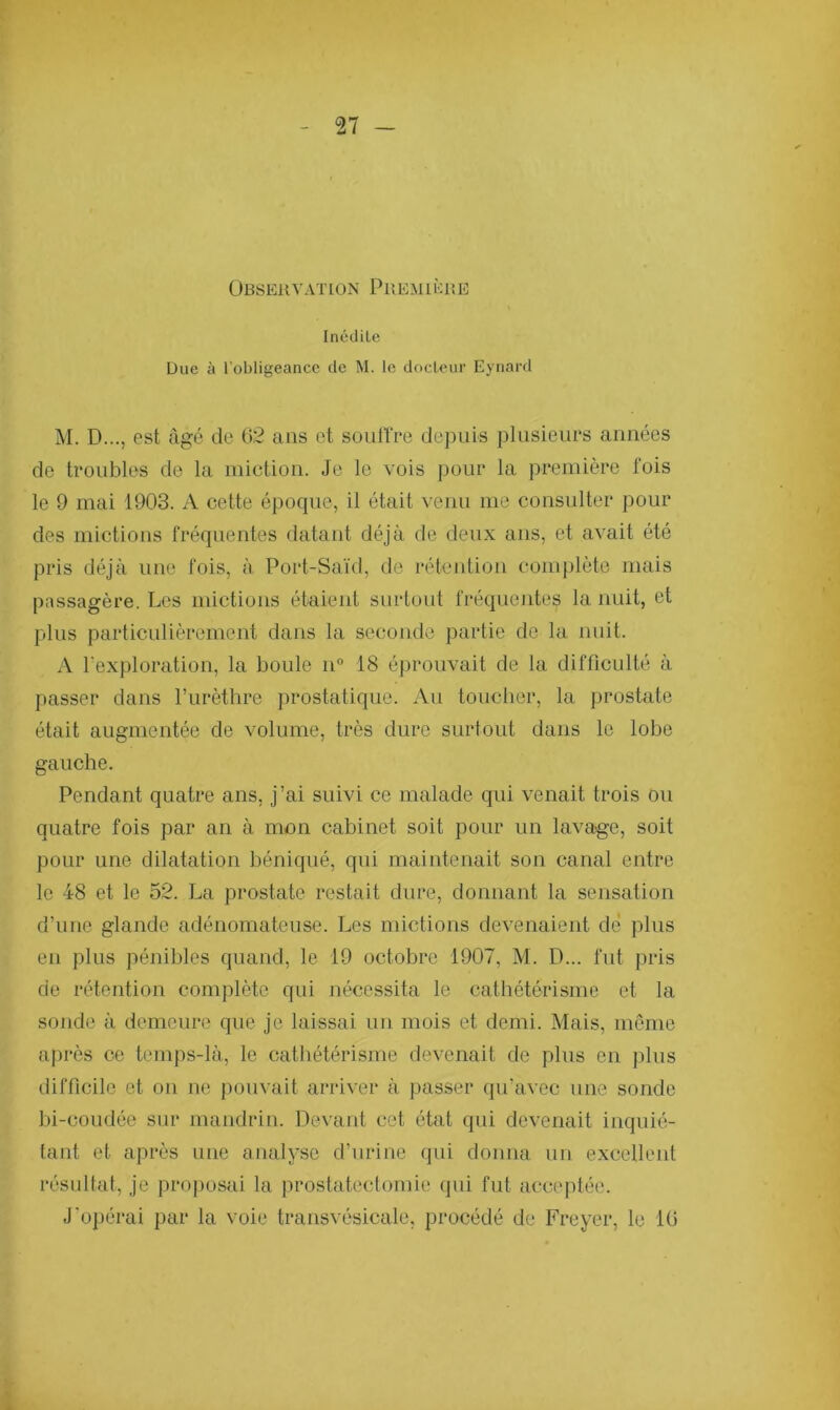 Observation Première Inédile Due à l'obligeance de M. le docleur Eynard M. D..., est âgé de 62 ans et souffre depuis plusieurs années de troubles de la miction. Je le vois pour la première fois le 9 mai 1903. A cette époque, il était venu me consulter pour des mictions fréquentes datant déjà de deux ans, et avait été pris déjà une fois, à Port-Saïd, de rétention complète mais passagère. Les mictions étaient surtout fréquentes la nuit, et pins particulièrement dans la seconde partie de la nuit. A l'exploration, la boule n° 18 éprouvait de la difficulté à passer dans l’urèthre prostatique. Au toucher, la prostate était augmentée de volume, très dure surtout dans le lobe gauche. Pendant quatre ans, j’ai suivi ce malade qui venait trois ou quatre fois par an à mon cabinet soit pour un lavage, soit pour une dilatation béniqué, qui maintenait son canal entre le 48 et le 52. La prostate restait dure, donnant la sensation d’une glande adénomateuse. Les mictions devenaient dé plus en plus pénibles quand, le 19 octobre 1907, M. D... fut pris de rétention complète qui nécessita le cathétérisme et la sonde à demeure que je laissai un mois et demi. Mais, même après ce temps-là, le cathétérisme devenait de plus en plus difficile et on ne pouvait arriver à passer qu’avec une sonde bi-coudée sur mandrin. Devant cet état qui devenait inquié- tant et après une analyse d’urine qui donna un excellent résultat, je proposai la prostatectomie qui fut acceptée. J'opérai par la voie transvésicale, procédé de Freyer, le 16