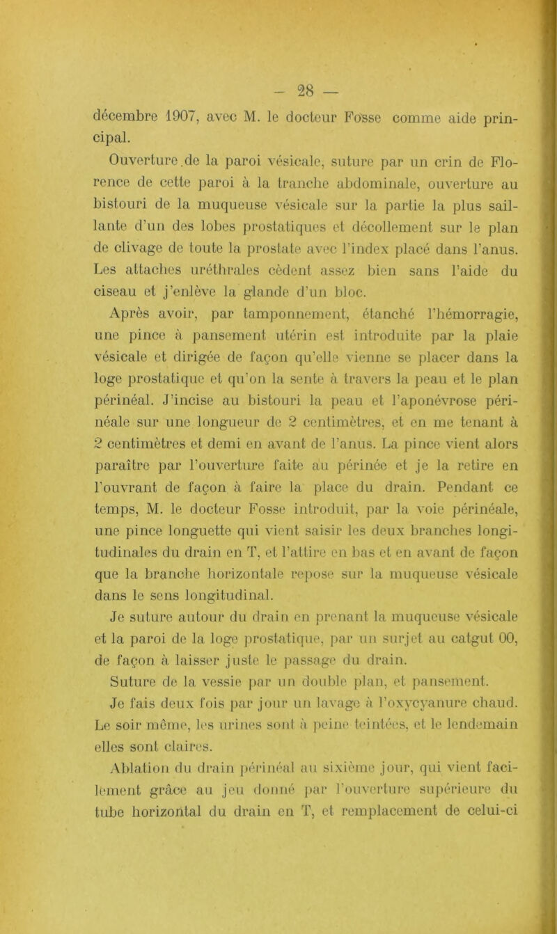 décembre 1907, avec M. le docteur Fosse comme aide prin- cipal. Ouverture.de la paroi vésicale, suture par un crin de Flo- rence de cette paroi à la tranche abdominale, ouverture au bistouri de la muqueuse vésicale sur la partie la plus sail- lante d’un des lobes prostatiques et décollement sur le plan de clivage de toute la prostate avec l’index placé dans l’anus. Les attaches uréthrales cèdent assez bien sans l’aide du ciseau et j’enlève la glande d’un bloc. Après avoir, par tamponnement, étanché l’hémorragie, une pince à pansement utérin est introduite par la plaie vésicale et dirigée de façon qu’elle vienne se placer dans la loge prostatique et qu’on la sente à travers la peau et le plan périnéal. J’incise au bistouri la peau et l’aponévrose péri- néale sur une longueur de 2 centimètres, et en me tenant à 2 centimètres et demi en avant de l’anus. La pince vient alors paraître par l’ouverture faite au périnée et je la retire en l’ouvrant de façon à faire la place du drain. Pendant ce temps, M. le docteur Fosse introduit, par la voie périnéale, une pince longuette qui vient saisir les deux branches longi- tudinales du drain en T, et l’attire en bas et en avant de façon que la branche horizontale repose sur la muqueuse vésicale dans le sens longitudinal. Je suture autour du drain en prenant la muqueuse vésicale et la paroi de la loge prostatique, par un surjet au catgut 00, de façon à laisser juste le passage du drain. Suture de la vessie par un double plan, et pansement. Je fais deux fois par jour un lavage à l’oxycyanure chaud. Le soir meme, les urines soûl à peine teintées, et le lendemain elles sont claires. Ablation du drain périnéal au sixième jour, qui vient faci- lement, grâce au jeu donné par l’ouverture supérieure du tube horizontal du drain en T, et remplacement de celui-ci