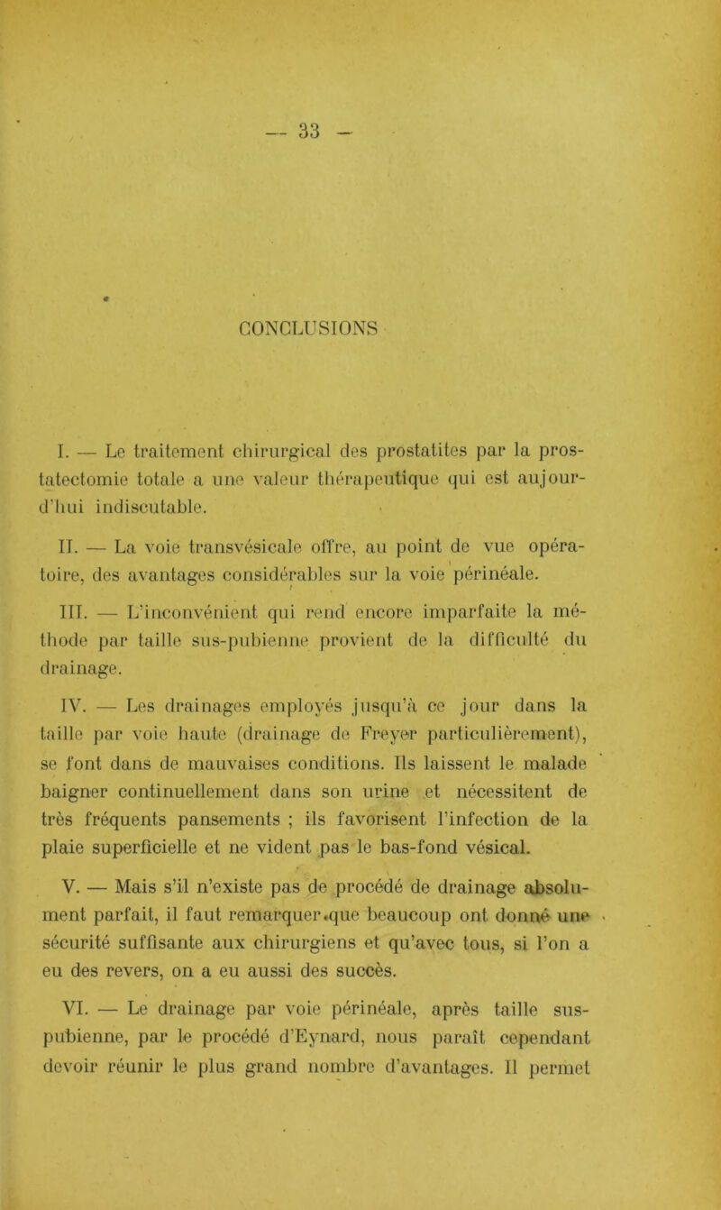 CONCLUSIONS I. — Le traitement chirurgical des prostatites par la pros- tatectomie totale a une valeur thérapeutique qui est aujour- d'hui indiscutable. IL — La voie transvésicale offre, au point de vue opéra- i toire, des avantages considérables sur la voie périnéale. III. — L’inconvénient qui rend encore imparfaite la mé- thode par taille sus-pubienne provient de la difficulté du drainage. IV. — Les drainages employés jusqu’à ce jour dans la taille par voie haute (drainage de Frayer particulièrement), se font dans de mauvaises conditions. Ils laissent le malade baigner continuellement dans son urine et nécessitent de très fréquents pansements ; ils favorisent l’infection de la plaie superficielle et ne vident pas le bas-fond vésical. V. — Mais s’il n’existe pas de procédé de drainage absolu- ment parfait, il faut remarquer .que beaucoup ont donné une . sécurité suffisante aux chirurgiens et qu’avec tous, si l’on a eu des revers, on a eu aussi des succès. VI. — Le drainage par voie périnéale, après taille sus- pubienne, par le procédé d’Eynard, nous paraît cependant devoir réunir le plus grand nombre d’avantages. Il permet