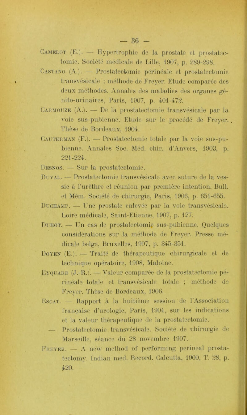 Camelot (E.). — Hypertrophie de la prostate et prostatec- tomie. Société médicale de Lille, 1907, p. 289-298. Gastano (A.). — Prostatectomie périnéale et prostatectomie transvésicale ; méthode de Freyer. Etude comparée des deux méthodes. Annales des maladies des organes gé- nito-urinaires, Paris, 1907, p. 401-472. Cahmouze (A.). — De la prostatectomie transvésicale par la voie sus-pubienue. Etude sur le procédé de Freyer. . Thèse de Bordeaux, 1904. Cauteuman (F.). — Prostatectomie totale par la voie sus-pu- bieune. Annales Soc. Méd. chir. d’Anvers, 1903, p. 221-224. Desnos. — Sur la prostatectomie. Duval. — Prostatectomie transvésicale avec suture de la ves- sie à. l’urèthre et réunion par première intention. Bull, et Mém. Société de chirurgie, Paris, 1906, p. 651-655. Duchamp. — Une prostate enlevée par la voie transvésicale. Loire médicale, Saint-Etienne, 1907, p. 127. Duhot. — Un cas de prostatectomie sus-pubienne. Quelques considérations sur la méthode de Freyer. Presse mé- dicale belge, Bruxelles, 1907, p. 345-351. Doyen (E.). — Traité de thérapeutique chirurgicale et de tecbnique opératoire, 1908, Maloine. Eyquard (J.-R.ï. — Valeur comparée de la prostatectomie pé- rinéale totale et transvésicale totale ; méthode de Freyer. Thèse de Bordeaux, 1906. Escat. — Rapport à la huitième session de l’Association française d’urologie, Paris, 1904, sur les indications et la valeur thérapeutique de la prostatectomie. Prostatectomie transvésicale. Société de -chirurgie de Marseille, séance du 28 novembre 1907. Fréter. — A new metliod of performing périnéal prosta- tectomy. Indian îued. Record. Calcutta, 1900, T. 28, p. 420.