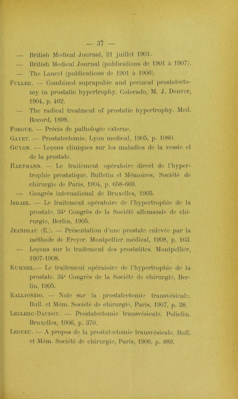 — British Medical Journal, 21 juillet 1901. — British Medical Journal (publications de 1901 à 1907). — The Lancet (publications de 1901 à 1906). Fuller. — Combined suprapubic and périnéal prostatecto- my in prostatic hypertrophy. Colorado, M. J. Denver, 1904, p. 462. — The radical treatment of prostatic hypertrophy. Med. Record, 1898. Fougue. — Précis de pathologie externe. Gayet. — Prostatectomie. Lyon medical, 1905, p. 1080. Guyon. — Leçons cliniques sur les maladies de la vessie et de la prostate. Hartmann. — Le traitement opératoire direct de l’hyper- trophie prostatique. Bulletin et Mémoires, Société de chirurgie de Paris, 1904, p. 658-669. — Congrès international de Bruxelles, 1905. Israël. — Le traitement opératoire de l’hypertrophie de la prostate. 34e Congrès de la Société allemande de chi- rurgie, Berlin, 1905. Jeanbrau (E.). — Présentation d'une prostate enlevée par la méthode de Frcyer. Montpellier médical, 1908, p. 163. — Leçons sur le traitement des prostatites. Montpellier, 1907-1908. Ivummel.— Le traitement opératoire de l'hypertrophie de la prostate. 34e Congrès de la Société de chirurgie, Ber- lin, 1905. Kallionzio. — Note sur la prostatectomie transvésicale. Bull, et Mém. Société de chirurgie, Paris, 1907, p. 38. Leclerc-Daudoy. — Prostatectomie transvésicale. Policlin. Bruxelles, 1906, p. 370. Legueu. — A propos de la prostatectomie transvésicale. Bull, et Mém. Société de chirurgie, Paris, 1906, p. 889.