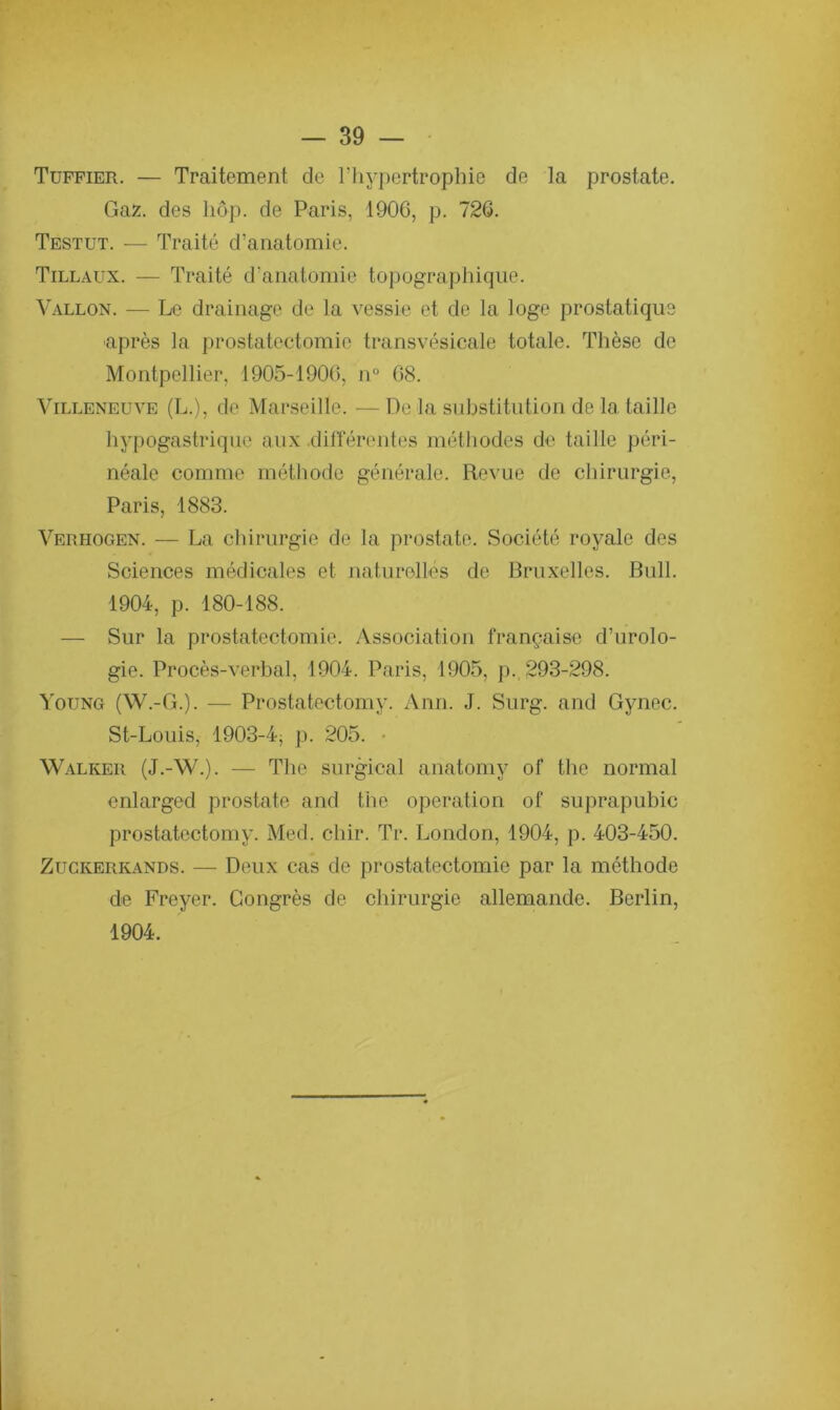 Tuffier. — Traitement de l'hypertrophie de la prostate. Gaz. des hôp. de Paris, 1906, p. 726. Testut. — Traité d’anatomie. Tillaux. — Traité d'anatomie topographique. Vallon. — Le drainage de la vessie et de la loge prostatique après la prostatectomie transvésicale totale. Thèse de Montpellier, 1905-1906, n° 68. Villeneuve (L.), de Marseille. —De la substitution de la taille hypogastrique aux .différentes méthodes de taille péri- néale comme méthode générale. Revue de chirurgie, Paris, 1883. Verhogen. — La chirurgie de la prostate. Société royale des Sciences médicales et naturelles de Bruxelles. Bull. 1904, p. 180-188. — Sur la prostatectomie. Association française d’urolo- gie. Procès-verbal, 1904. Paris, 1905, p. 293-298. Young (W.-G.). — Prostatectomy. Ann. J. Surg, and Gynec. St-Louis, 1903-4j p. 205. YValker (J.-W.). — The surgical anatomy of the normal enlarged prostate and the operation of suprapubic prostatectomy. Med. chir. Tr. London, 1904, p. 403-450. Zuckerkands. — Deux cas de prostatectomie par la méthode de Freyer. Congrès de chirurgie allemande. Berlin, 1904.