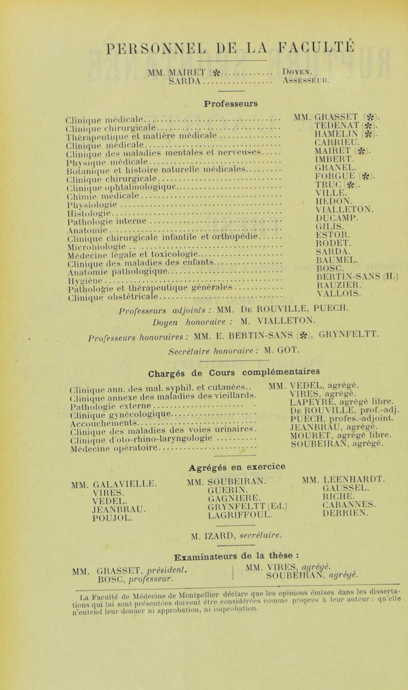 PERSONNEL DE LA FACULTE MM. MAI R ET (#) Doyen. SARDA AssESSF.rn. Professeurs Clinique médicale Clinique chirurgicale Thérapeutique et matière médicale Clinique médicale Clinique des maladies mentales et nerveuses Physique médicale Botanique et histoire naturelle, médicales Clinique chirurgicale Clinique ophtalmologique Chimie medicale Physiologie Histologie Pathologie interne Anatomie ••••••: Clinique chirurgicale infantile et orthopédie Microbiologie Médecine légale et toxicologie Clinique des maladies des enfants Anatomie pathologique Hygiène ••••••, Pathologie et thérapeutique générales. Clinique obstétricale MM. GRASSET (#'. TEDENAT (#). HAMEL IN i#). GABRIEL'. MAI R ET (#). IMBERT. G R AN EL. FORGUE (#). TRUC i# . VILLE. II ED ON. YIALLETON. DUCAMP. G1 LIS. ESTOR. RODET. SARDA. BAUMEL. BOSC. B ER TIN-S A NS (II.) RAUZIER. VALLOIS. Professeurs adjoints: MM. De ROUVILLE, PU ECU. Doyen honoraire : M. YIALLETON. Professeurs honoraires : MM. E. BERTIN-SANS . GRY.NFELTT. Secrétaire honoraire: M. GOT. Chargés de Cours complémentaires Clinique ami. des mal. svphil. et, cutanées.. Clinique annexe des maladies des vieillards. Pathologie externe Clinique gynécologique Accouchements ; : • • : Clinique des maladies des voies urinaires. Clinique d'oto-rhino-laryngologie Médecine opératoire y MM. VEDEL, agrégé. VIRES, agrégé. LAPEYRE, agrégé libre. De ROUVILLE, prof.-adj PUEGH, profes.-adjoinl. JEANBRAU, agrégé. MOURET, agrégé libre. SOUBEIRAN, agrégé. MM. G AL A VI ELLE. VIRES. VEDEL. JEANBRAU. PO U J OU. Agrégés en exercice MM. SOUBEIRAN. GUERIN. G AG MERE. GRYNFELTT (Ed.) LAGRIFFOUL. MM. LEENHARDT. GAUSSEE. RICHE. CABANNES. DE R RIEN. M. IZARD, secrétaire. MM. Examinateurs GRASSET, président. BOSC, professeur. de la thèse : MM. VIRES, agrégé. SOUBEIRAN, agrégé. ,-ï'l n’entend lelir donner ni approbation, ni nuprobatioii.