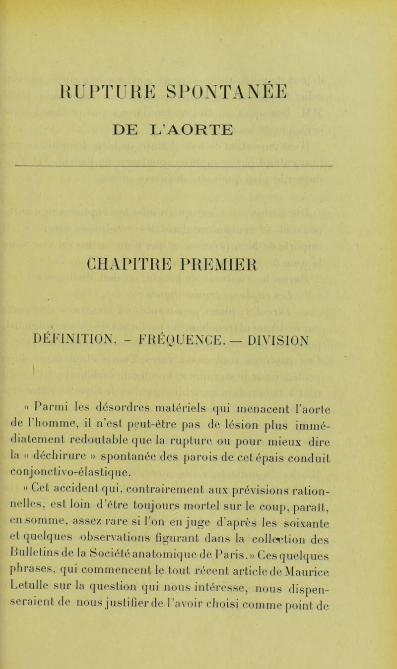 DE L’AORTE CHAPITRE PREMIER DÉFINITION. - FRÉQUENCE. — DIVISION « Parmi les désordres matériels qui menacent l’aorte de l’homme, il n’est peut-être pas de lésion plus immé- diatement redoutable que la rupture ou pour mieux dire la « déchirure » spontanée des parois de cet épais conduit conjonctivo-élastiq ue. » Cet accident qui, contrairement aux prévisions ration- nelles, est loin d’être toujours mortel sur le coup, paraît, en somme, assez rare si l’on en juge d’après les soixante et quelques observations figurant dans la collection des Bulletinsde la Société anatomique de Paris.» Ces quelques phrases, qui commencent le tout récent article de Maurice Celui le sur la question qui nous intéresse, nous dispen- seraient de nous justifier de l’avoir choisi comme point de