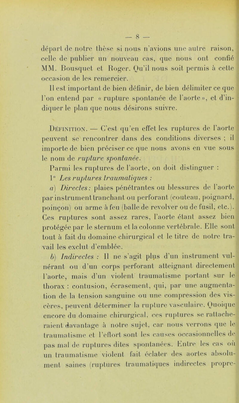 départ de notre thèse si nous n’avions une autre raison, celle de publier un nouveau cas, que nous ont confié MM. Bousquet et Roger. Qu’il nous soit permis à cette occasion de les remercier. Best important de bien définir, de bien délimiter ce que l’on entend par « rupture spontanée de l'aorte», et d’in- diquer le plan que nous désirons suivre. Définition. — C’est qu’en effet les ruptures de l’aorte peuvent se rencontrer dans des conditions diverses ; il importe de bien préciser ce que nous avons en vue sous le nom de rupture spontanée. Parmi les ruptures de l’aorte, on doit distinguer : 1° Les ruptures traumatiques : a) Directes: plaies pénétrantes ou blessures de l’aorte par instrument tranchant ou perforant (couteau, poignard, poinçon) ou arme à feu (balle de revolver ou de fusil, etc.). Ces ruptures sont assez rares, l’aorte étant assez bien protégée par le sternum et la colonne vertébrale. Elle sont tout à fait du domaine chirurgical et le titre de notre tra- vail les exclut d’emblée. b) Indirectes : Il ne s’agit plus d’un instrument vul- nérant ou d’un corps perforant atteignant directement l’aorte, mais d’un violent traumatisme portant sur le thorax : contusion, écrasement, qui, par une augmenta- tion de la tension sanguine ou une compression des vis- cères, peuvent déterminer la rupture vasculaire. Quoique encore du domaine chirurgical, ces ruptures se rattache- raient davantage à notre sujet, car nous verrons que le traumatisme et l’eflorl sont les causes occasionnelles de pas mal de ruptures dites spontanées. Entre les cas où un traumatisme violent fait éclater des aortes absolu- ment saines (ruptures traumatiques indirectes propre-