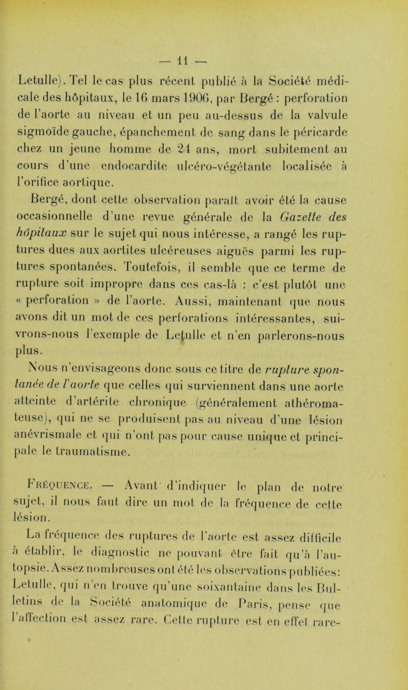 Letulle). Tel le cas plus récent publié à la Société médi- cale des hôpitaux, le IG mars 1906, par Bergé : perforation de l’aorte au niveau et un peu au-dessus de la valvule sigmoïde gauche, épanchement de sang dans le péricarde chez un jeune homme de 24 ans, mort subitement au cours d’une endocardite ulcéro-végétante localisée à l’orifice aortique. Bergé, dont cette observation paraît avoir été la cause occasionnelle d’une revue générale de la Gazelle des hôpitaux sur le sujet qui nous intéresse, a rangé les rup- tures dues aux aortites ulcéreuses aiguës parmi les rup- tures spontanées. Toutefois, il semble que ce terme de rupture soit impropre dans ces cas-là : c’est plutôt une « perforation » de l’aorte. Aussi, maintenant que nous avons dit un mot de ces perforations intéressantes, sui- vrons-nous l’exemple de Leiulle et n’en parlerons-nous plus. Nous n envisageons donc sous ce titre de rupture spon- tanée de l'aorte que celles qui surviennent dans une aorte atteinte d’artérite chronique (généralement athéroma- teuse), qui ne se produisent pas au niveau d’une lésion anévrismale et qui n’ont pas pour cause unique et princi- pale le traumatisme. Fréquence. — Avant' d’indiquer le plan de notre sujet, il nous faut dire un mot de la fréquence de cette lésion. La fréquence des ruptures de l’aorte est assez difficile à établir, le diagnostic ne pouvant être fait qu’à l’au- topsie. Assez nombreuses ont été les observations publiées: Letulle, qui n’en trouve qu’une soixantaine dans les Bul- letins de la Société anatomique de Paris, pense que 1 affection est assez rare. Cette rupture est en cffel rare-