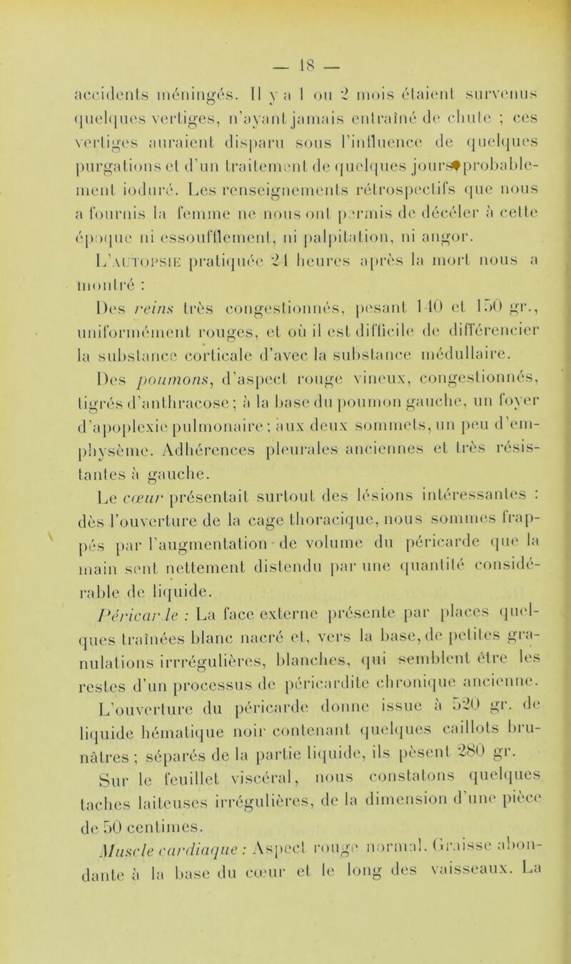 18 — accidents méningés. Il va I on 2 mois étaient survenus quelques vertiges, n’ayant jamais entraîné de chute ; ces vertiges auraient disparu sous rinlluence de quelques purgations et d’un traitement de quelques jours*probable- ment induré. Les renseignements rétrospectifs que nous a fournis la femme ne nous oui permis de décéler à celte époque ni essoufllement, ni palpitation, ni angor. L’autopsie pratiquée 21 heures après la mort nous a montré : Des reins très congestionnés, pesant 140 et 150 gi\, uniformément rouges, et où il est diflicile de dillérencier la substance corticale d’avec la substance médullaire. Des poumons, d’aspect rouge vineux, congestionnés, tigrés d’antbracose ; à la base du poumon gauche, un foyer d’apoplexie pulmonaire ; aux deux sommets, un peu d em- physème. Adhérences pleurales anciennes et très résis- tantes à gauche. Le cœur présentait surtout des lésions intéressantes : dès l’ouverture de la cage thoracique, nous sommes trap- pes par l’augmentation de volume du péricarde que la main sent nettement distendu par une quantité considé- rable de liquide. Péricarde : La face externe présente par places quel- ques traînées blanc nacré et, vers la base, de petites gra- nulations irrrégulières, blanches, qui semblent être les restes d’un processus de péricardite chronique ancienne. L’ouverture du péricarde donne issue à o20 gr. de liquide hématique noir contenant quelques caillots bru- nâtres ; séparés de la partie liquide, ils pèsent 280 gr. Sur le feuillet viscéral, nous constatons quelques taches laiteuses irrégulières, de la dimension d une pièce de 50 centimes. Muscle cardiaque : Aspect rouge normal. Graisse abon- dante à la base du cœur et le long des vaisseaux. La