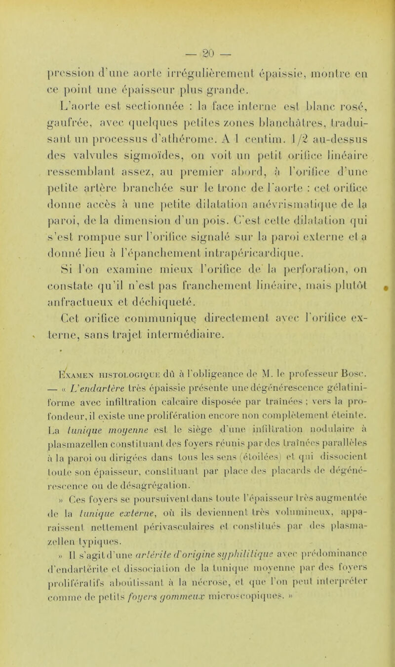 pression d'une aorte irrégulièrement épaissie, montre en ce point une épaisseur plus grande. L’aorte est sectionnée : la face interne est blanc rosé, gaufrée, avec quelques petites zones blanchâtres, tradui- sant un processus d’athérome. A 1 centim. 1 /2 au-dessus des valvules sigmoïdes, on voit un petit oritice linéaire ressemblant assez, au premier abord, à l’orifice d’une petite artère branchée sur le tronc de l'aorte : cet oritice donne accès à une petite dilatation anévrismalique de la paroi, de la dimension d’un pois. C'est celle dilatation qui s’est rompue sur l’orilice signalé sur la paroi externe et a donné lieu à l’épanchement intrapérica.rdique. Si l'on examine mieux l’orifice de. la perforation, on constate qu’il n’est pas franchement linéaire, mais plutôt anfractueux et déchiqueté. Cet oritice communique directement avec forilice ex- terne, sans trajet intermédiaire. Hxamen histologique dù à l'obligeance de M. le professeur Bosc. — « L’endartère très épaissie présente une dégénérescence gélatini- forme avec infiltration calcaire disposée par traînées ; vers la pro- fondeur, il existe une prolifération encore non complètement éteinte. La lunique moyenne est le siège d'une infiltration nodulaire à plasmazellen constituant des foyers réunis par des traînées parallèles à la paroi ou dirigées dans tous les sens (étoilées et qui dissocient toute son épaisseur, constituant par place des placards de dégéné- rescence ou de désagrégation. » Ces foyers se poursuivent dans toute l’épaisseur très augmentée de la tunique externe, où ils deviennent très volumineux, appa- raissent nettement périvasculaires et constitués par des plasma- zellen typiques. » Il s'agitd'une arlèrile d'origine syphilitique avec prédominance d’endartérite et dissociation de la tunique moyenne par des foyers prolifératifs aboutissant à la nécrose, et que l’on peut interpréter comme de petits foyers gommeux microscopiques. »