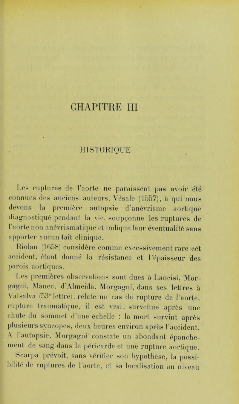 HISTORIQUE Les ruptures de l’aorte ne paraissent pas avoir été connues des anciens auteurs. Vésale (1557), à qui nous devons la première autopsie d’anévrisme aortique diagnostiqué pendant la vie, soupçonne les ruptures de l’aorte non anévrismatique et indique leur éventualité sans apporter aucun fait clinique. Riolan (1(558) considère comme excessivement rare cet accident, étant donné la résistance et l’épaisseur des parois aortiques. Les premières observations sont dues h Lancisi, Mor- gagni, Manec, d’AImeida. Morgagni, dans ses lettres à \ alsalva (53e lettre), relate un cas de rupture de l’aorte, rupture traumatique, il est vrai, survenue après une chute du sommet d’une échelle : la mort survint après plusieurs syncopes, deux heures environ après l’accident. A l’autopsie, Morgagni constate un abondant épanche- ment de sang dans le péricarde et une rupture aortique. Scarpa prévoit, sans vérifier son hypothèse, la possi- bilité de ruptures de l’aorte, et sa localisation au niveau