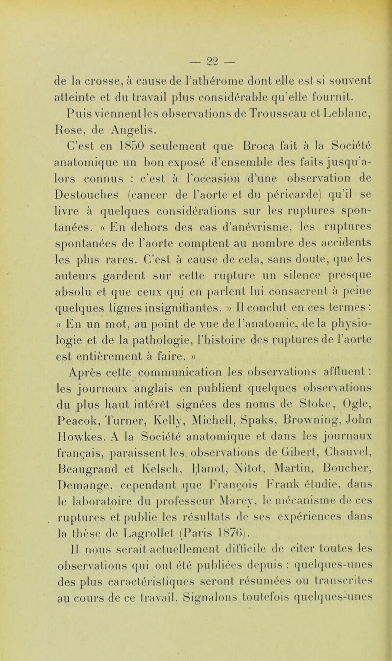 de la crosse, à cause de l’athérome dont elle est si souvent atteinte et du travail plus considérable qu’elle fournit. Puis viennent les observations de Trousseau et Leblanc, Rose, de Angelis. C’est en 1850 seulement que Broca fait à la Société anatomique un bon exposé d’ensemble des faits jusqu’a- lors connus : c’est à l’occasion d’une observation de Destouches (cancer de l’aorte et du péricarde) qu’il se livre à quelques considérations sur les ruptures spon- tanées. « En dehors des cas d’anévrisme, les ruptures spontanées de l’aorte comptent au nombre des accidents les plus rares. C’est à cause de cela, sans doute, que les auteurs gardent sur cette rupture un silence presque absolu et que ceux qui en parlent lui consacrent à peine quelques lignes insignifiantes. » Il conclut en ces termes: « En un mot, au point de vue de l’anatomie., delà physio- logie et de la pathologie, l’histoire des ruptures de l’aorte est entièrement à faire. » Après cette communication les observations affluent : les journaux anglais en publient quelques observations du plus haut intérêt signées des noms de Stoke, Ogle, Peacok, Turner, Kelly, Michell, Spalts, Browning, John Ilowkes. A la Société anatomique et dans les journaux français, paraissent les observations de Gibert, Chauvel, Beaugrand et Kelsch, IJanot, Nitot, Martin, Boucher, Démangé, cependant que François Frank étudie, dans le laboratoire du professeur Marey, le mécanisme de ces ruptures et publie les résultats de ses expériences dans la thèse de Lagrollet (Paris 1870). 11 nous serait actuellement difficile de citer toutes les observations qui ont été publiées depuis : quelques-unes des plus caractéristiques seront résumées ou transcrites au cours de ce travail. Signalons toutefois quelques-unes