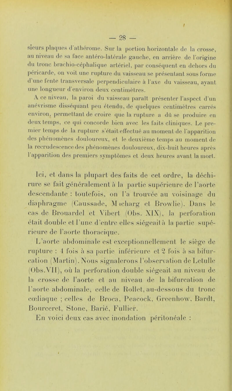 sieurs plaques d athérome. Sur la portion horizontale de la crosse, au niveau de sa lace anléro-latérale gauche, eu arrière de l’origine du tronc brachio-céphalique artériel, par conséquent en dehors du péricarde, on voit une rupture du vaisseau se présentant sous forme d une fente transversale perpendiculaire à l’axe du vaisseau, ayant une longueur d’environ deux centimètres. A ce niveau, la paroi du vaisseau paraît présenter l’aspect d’un anévrisme disséquant peu étendu, de quelques centimètres carrés environ, permettant de croire (pie la rupture a dû se produire en deux temps, ce qui concorde bien avec les faits cliniques. Le pre- mier temps de la rupture s’était effectué au moment de l’apparition des phénomènes douloureux, et Je deuxième temps au moment de la recrudescence des phénomènes douloureux, dix-huit heures après 1 apparition des premiers symptômes et deux heures avant la morl. Ici, et dans la plupart des faits de cet ordre, la déchi- rure se fait généralement à la partie supérieure de l’aorte descendante : toutefois, on l’a trouvée au voisinage du diaphragme (Caussade, M icharg et Browlie). Dans le cas de Brouardel et Vibert (Obs. XIX), la perforation était double et l’une d’entre elles siégeaità la partie supé- rieure de l’aorte thoracique. L’aorte abdominale est exceptionnellement le siège de rupture : I fois à sa partie inférieure et 2 fois à sa bifur- cation (Martin). Nous signalerons l’observation dcLelulle (Obs.VII), où la perforation double siégeait au niveau de la crosse de l’aorte et au niveau de la bifurcation de l’aorte abdominale, celle de Rollet, au-dessous du tronc cœliaque ; celles de Broca, Peacock, Greenhow, Bardt, Bourceret, Stone, Barié, Fullier. En voici deux cas avec inondation péritonéale :