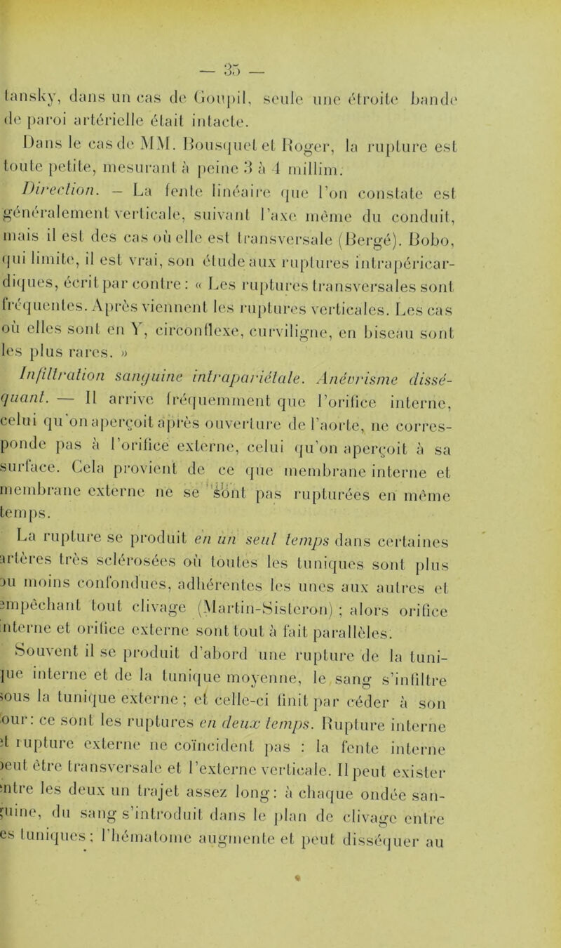 tansky, dans un cas de Goupil, seule une étroite bande de paroi artérielle était intacte. Dans le cas de MM. Bousquet et Roger, la rupture est toute petite, mesurant à peine 3 à 4 millim. Direction. — La fente linéaire que l’on constate est généralement verticale, suivant l’axe même du conduit, mais il est des cas où elle est transversale (Bergé). Bobo, qui limite, il est vrai, son élude aux ruptures intrapéricar- diques, écrit par contre : « Les ruptures transversales sont fréquentes. Après viennent les ruptures verticales. Les cas où elles sont en Y, circonflexe, curviligne, en biseau sont les plus rares. » Infiltration sanguine intrapariétale. Anévrisme dissé- quant. — Il arrive fréquemment que l’orifice interne, celui qu on aperçoit après ouverture de l’aorte, ne corres- ponde pas a l’orifice externe, celui qu’on aperçoit à sa sui face. Gela provient de ce que membrane interne et membiane externe ne se ionf pas rupturéés en même temps. La rupture se produit en un seul temps dans certaines artères très sclérosées où toutes les tuniques sont plus au moins confondues, adhérentes les unes aux autres et empêchant tout clivage (Martin-Sisteron) ; alors orifice interne et orifice externe sont tout à fait parallèles. Souvent il se produit d’abord une rupture de la tuni- ]ue interne et de la tunique moyenne, le sang s’infiltre ;ous la tunique externe ; et celle-ci finit par céder à son our: ce sont les ruptures en deux temps. Rupture interne d rupture externe ne coïncident pas : la fente interne )eut être transversale et l’externe verticale. Il peut exister ‘ntie les deux un trajet assez long: à chaque ondée san- guine, du sang s’introduit dans le plan de clivage entre es tuniques; 1 hématome augmente et peut disséquer au