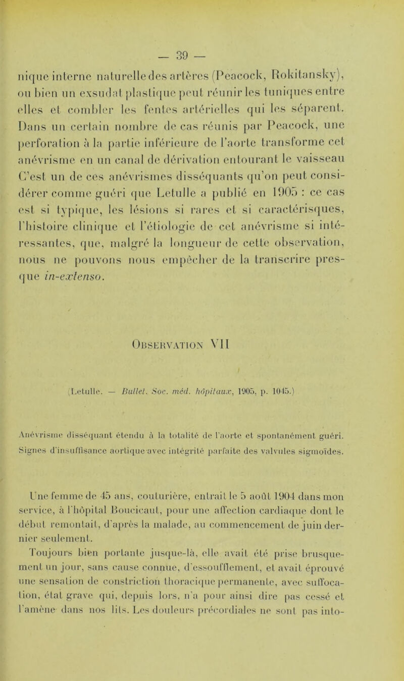 — SO- niquc interne naturelle des artères (Pcacock, Rokitansky), ou bien un exsudât plastique peut réunir les tuniques entre elles et combler les fentes artérielles qui les séparent. Dans un certain nombre de cas réunis par Peacock, une perforation à la partie inférieure de l’aorte transforme cet anévrisme en un canal de dérivation entourant le vaisseau C’est un de ces anévrismes disséquants qu’on peut consi- dérer comme guéri (pie Letulle a publié en 1905: ce cas est si typique, les lésions si rares et si caractérisques, l’histoire clinique et l’étiologie de cet anévrisme si inté- ressantes, que, malgré la longueur de cette observation, nous ne pouvons nous empêcher de la transcrire pres- que in-extenso. Observation VII Letulle. — Ballet. Soc. méd. hôpitaux, 1905, p. 1015.) Anévrisme disséquant étendu à la totalité de l'aorte et spontanément guéri. Signes d'insuffisance aortique avec intégrité parfaite des valvules sigmoïdes. l'ne femme de 45 ans, couturière, entrait le 5 août 1904 dans mon service, à l'hôpital Boueieaut, pour une affection cardiaque dont le début remontait, d’après la malade, au commencement de juin der- nier seulement. Toujours bien portante jusque-là, elle avait été prise brusque- ment un jour, sans cause connue, d'essoufflement, et avait éprouvé une sensation de constrictioiï thoracique permanente, avec suffoca- tion, état grave qui, depuis lors, n’a pour ainsi dire pas cessé et l'amène-dans nos lits. Les douleurs précordiales ne sont pas into-