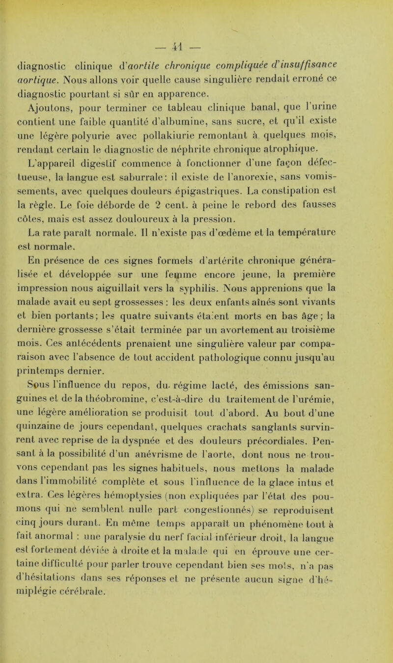 diagnostic clinique d'aortile chronique compliquée d'insuffisance nordique. Nous allons voir quelle cause singulière rendait erroné ce diagnostic pourtant si sûr en apparence. Ajoutons, pour terminer ce tableau clinique banal, que l'urine contient une faible quantité d’albumine, sans sucre, et qu’il existe une légère polyurie avec pollakiurie remontant à quelques mois, rendant certain le diagnostic de néphrite chronique atrophique. L'appareil digestif commence à fonctionner d'une façon défec- tueuse, la langue est saburrale: il existe de l’anorexie, sans vomis- sements, avec quelques douleurs épigastriques. La constipation est la règle. Le foie déborde de 2 cent, à peine le rebord des fausses côtes, mais est assez douloureux à la pression. La rate paraît normale. 11 n’existe pas d’œdème et la température est normale. En présence de ces signes formels d’arlérite chroniques généra- lisée et développée sur une femme encore jeune, la première impression nous aiguillait vers la syphilis. Nous apprenions que la malade avait eu sept grossesses : les deux enfants aînés sont vivants et bien portants; les quatre suivants étaient morts en bas âge; la dernière grossesse s’était terminée par un avortement au troisième mois. Ces antécédents prenaient une singulière valeur par compa- raison avec l’absence de tout accident pathologique connu jusqu’au printemps dernier. Sous l’influence du repos, du. régime lacté, des émissions san- guines et de la théobromine, c’est-à-dire du traitement de l’urémie, une légère amélioration se produisit tout d’abord. Au bout d’une quinzaine de jours cependant, quelques crachats sanglants survin- rent avec reprise de la dyspnée et des douleurs précordiales. Pen- sant à la possibilité d’un anévrisme de l’aorte, dont nous ne trou- vons cependant pas les signes habituels, nous mettons la malade dans l’immobilité complète et sous l'influence de la glace in tus et extra. Ces légères hémoptysies (non expliquées par l’état des pou- mons qui ne semblent nulle part congestionnés) se reproduisent cinq jours durant. En même temps apparaît un phénomène tout à lait anormal : une paralysie du nerf facial inférieur droit, la langue est fortement déviée à droite et la malade qui en éprouve une cer- taine di! lien 1 té pour parler trouve cependant bien ses mois, n’a pas d hésitations dans ses réponses el ne présente aucun signe d’hé- miplégie cérébrale.