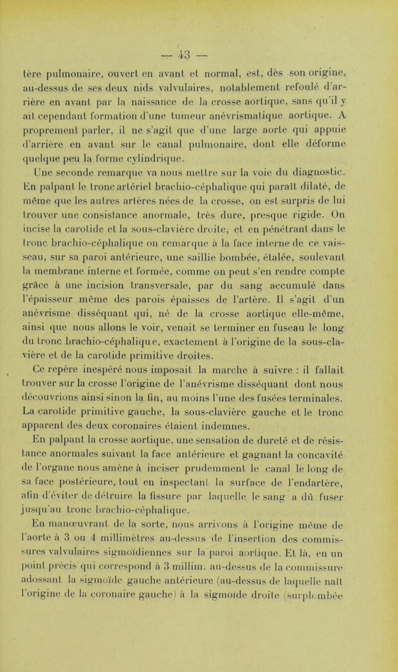 1ère pulmonaire, ouvert en avant et normal, est, dès son origine, au-dessus de ses deux nids valvulaires, notablement refoulé d’ar- rière en avant par la naissance de la crosse aortique, sans qu’il y ait cependant formation d’une tumeur anévrismalique aortique. A proprement parler, il ne s’agit que d'une large aorte qui appuie d’arrière en avant sur le canal pulmonaire, dont elle déforme quelque peu la forme cylindrique. Une seconde remarque va nous mettre sur la voie du diagnostic. Un palpant le tronc artériel brachio-céphalique qui paraît dilaté, de même que les autres artères nées de la crosse, on est surpris de lui trouver une consistance anormale, très dure, presque rigide. On incise la carotide et la sous-clavière droite; et en pénétrant dans le tronc brachio-céphalique on remarque à la face interne de ce vais- seau, sur sa paroi antérieure, une saillie bombée, étalée, soulevant la membrane interne et formée, comme on peut s’en rendre compte grâce à une incision transversale, par du sang accumulé dans l’épaisseur même des parois épaisses de l’artère. 11 s’agit d’un anévrisme disséquant qui, né de la crosse aortique elle-même, ainsi que nous allons le voir, venait se terminer en fuseau le long du tronc brachio-céphalique, exactement à l'origine de la sous-cla- vière et de la carotide primitive droites. Ce repère inespéré nous imposait la marche à suivre : il fallait trouver sur la crosse l’origine de l’anévrisme disséquant dont nous découvrions ainsi sinon la fin, au moins l’une des fusées terminales. La carotide primitive gauche, la sous-clavière gauche et le tronc apparent des deux coronaires étaient indemnes. En palpant la crosse aortique, une sensation de dureté et de résis- tance anormales suivant la face antérieure et gagnant la concavité de l’organe nous amène à inciser prudemment le canal lë long de sa face postérieure, tout en inspectant la surface de l’endartère, afin d’éviter de détruire la fissure par laquelle le sang a dù fuser jusqu au tronc brachio-céphalique. En manœuvrant de la sorte, nous arrivons à l’origine même de 1 aorte a 3 ou 4 millimètres au-dessus de 1 insertion des commis- sures valvulaires sigmoïdiennes sur la paroi aortique. El là, en un point précis qui correspond à 3 millim. au-dessus de la commissure adossant la sigmoïde gauche antérieure (au-dessus de laquelle naît l’origine de la coronaire gauche) à la sigmoïde droite {surplombée