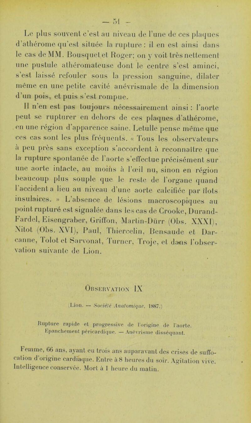 Le plus souvent c’est au niveau de l une de ces plaques d’athérome qu’est située la rupture: il en est ainsi dans le cas de MM. Bousquet et Roger; on y voit très nettement une pustule athéromateuse dont le centre s’est aminci, s’est laissé refouler sous la pression sanguine, dilater même en une petite cavité anévrismale de la dimension d’un pois, et puis s’est rompue. 11 n’en est pas toujours nécessairement ainsi: l’aorte peut se rupturer en dehors de ces plaques d’athérome, en une région d apparence saine. Letulle pense même que ces cas sont les plus fréquents. « Tous les observateurs a peu près sans exception s’accordent à reconnaître que la rupture spontanée de 1 aorte s’effectue précisément sur une aorte intacte, au moins à l’œil nu, sinon en région beaucoup plus souple que le reste de l’organe quand I accident a lieu au niveau d une aorte calcifiée par îlots insulaires. » L’absence de lésions macroscopiques au point rupturé est signalée dans les cas de Crooke, Durand- Fardel, Eisengraber, Griffon, Martin-Dürr (Obs. XXXI), NitoL (Obs. XVI), Paul, Thiercelin, Bensaude et I)ar- canne, Tolot et fearvonat, lurner, I roje, et da*ns l’obser- vation suivante de Lion. Observation IX (Lion. — Société Anatomique. 1887.) Rupture rapide et progressive de l’origine de l'aorte. Epanchement péricardique. — Anévrisme disséquant. Femme, 66 ans, ayant eu trois ans auparavant des crises de suffo- cation d’origine cardiaque. Entre à 8 heures du soir. Agitation vive. Intelligence conservée. Mort à 1 heure du matin.