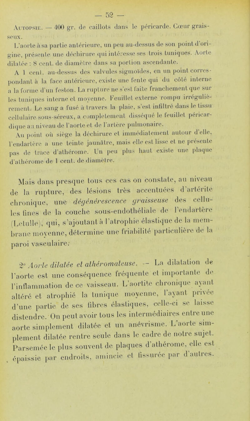 Autopsie. — 400 gr. de caillots dans le péricarde. Cœur grais- seux. L’aorte à sa partie antérieure, un peu au-dessus de son point d ori- gine, présente une déchirure qui intéresse ses trois tuniques. Aorte dilatée : S cent, de diamètre dans sa portion ascendante. A 1 cenl. au-dessus des valvules sigmoïdes, en un point corres- pondant à la l'ace antérieure, existe une fente qui du côté interne a la forme d'un feston. La rupture ne s’est faite franchement que sur les tuniques interne et moyenne. Feuillet externe rompu irréguliè- rement. Le sang a fusé à travers la plaie, s’est infiltré dans le tissu cellulaire sous-séreux, a complètement disséqué le feuillet péricar- dique au niveau de l’aorte et de l’artère pulmonaire. Au point où siège la déchirure et immédiatement autour d elle, l’end artère a une teinte jaunâtre, mais elle est. lisse et ne présente pas de trace d’athérome. Un peu plus haut existe une plaque d’athérome de 1 cent, de diamètre. Mais dans presque tous ces cas on constate, au niveau de la rupture, des lésions très accentuées daiteiite chronique, une dégénérescence graisseuse des cellu- les fines de la couche sous-endothéliale de l’endartère (Letulle), qui, s’ajoutant à l’atrophie élastique de la mem- brane moyenne, détermine une (Habilite particulièie de la paroi vasculaire. 2° Aorte dilatée et athéromateuse. — La dilatation de l’aorte est une conséquence fréquente et importante de l’inflammation de ce vaisseau. L’aortite chronique ayant altéré et atrophié la tunique moyenne, Tayaut privée d’une partie de ses libres élastiques, celle-ci se laisse distendre. On peut avoir tous les intermédiaires entre une aorte simplement dilatée et un anévrisme. L’aorte sim- plement dilatée rentre seule dans le cadre de notre sujet. Parsemée le plus souvent de plaques d’athérome, elle est épaissie par endroits, amincie et fissurée par d'autres.