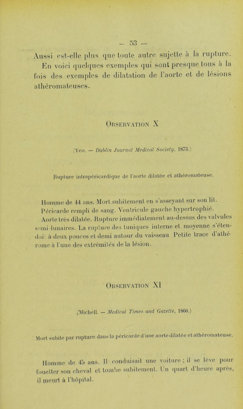 Aussi est-elle plus que toute autre sujette à la rupture. En voici quelques exemples qui sont presque tous a la fois des exemples de dilatation de l’aorte et de lésions athéromateuses. Observation X (Yro, — Dublin Journal Medical Sociely. 1873.) Rupture inlrapéricardhjue de l'aorte dilatée et athéromateuse. Homme de 44 ans. Mort subitement en s’asseyant sur son lit. Péricarde rempli de sang. \ entricule gauche hypertt opliic. Aorte très dilatée. Rupture immédiatement au-dessus des valvules semi-lunaires. La rupture des tuniques interne et moyenne s’éten- dai à deux pouces et demi autour du vaisseau Petite tiace d allie route à l une des extrémités de la lésion. Observation XI /Michell. — Medical Times and Gazelle, 1860.) Mort subite par rupture dans la péricarde d une aorte dilatée et athéromateuse. Homme de 45 ans. fouetter son cheval et il meurt à l'hôpital. Il conduisait une voiture ; il se lève pour tombe subitement. Un quart d’heure après,