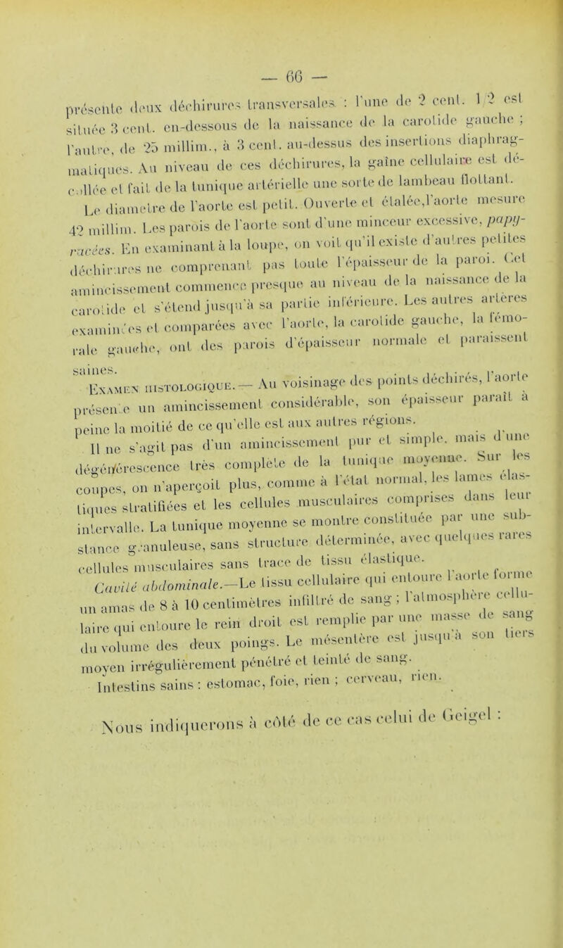 présente deux déchirures transversales : lune de ? cenl. 1 2 est située 3 cent, en-dessous de la naissance de la carotide gauche; l'autre, de 25 millirn., à 3 cenl. au-dessus des insertions diaphrag- matiques. Au niveau de ces déchirures, la gaine cellulaire est dé- o.illée et fait de la tunique artérielle une sorte de lambeau flottant. Le diamètre de l’aorte est petit. Ouverte et étalée,l'aorte mesure 40 millirn Les parois de l'aorte sont d’une minceur excessive, papy- ,'ures Un examinant à la loupe, on voit qu’il existe d'autres pet,les déchirures ne comprenant pas toute l'épaisseur de la paroi, (.et amincissement commence presque au niveau de la naissance de la carotide cl s'étend jusqu a sa partie intérieure. Les autres artères examiné os et comparées avec l’aorte, la carotide gauche, la lemo- „lk, gauche,, ont des parois d’épaisseur normale et. paraissent ‘b-xMiux histologique.- Au voisinage .1rs points déchirés, l'aorte présente un amincissement considérable, son epaisscni P-uai a peine la moitié de ce qu elle eslt aux autres régions. Il ne s'agit pas d'un amincissement pur cl simple, mais un, dégénérescence 1res complété de la tunique moyenne, bur les coupes, on 1,'aperçoit plus, comme à I elal normal, les lames cas lit nies stratifiées et les cellules musculaires comprises dans intervalle. La tunique moyenne se montre constituée par une sub- stance granuleuse, sans structure déterminée, avec quelques .aies cellules musculaires sans trace de tissu élastique. Cavité abdominale.—Le tissu cellulaire qui entoure I aorte forme „„ amas de 8 à 10 centimètres infiltré de sang ; 1 atmosphère cclhi- laire qui entoure le rein droit est remplie par une masse de sa liu volume des deux poings. Le mésentère est jusqu a son Lois moyen irrégulièrement pénétré et teinté de sang. Intestins sains: estomac, foie, nen ; cerveau, rien. Nous indiquerons à côté de ce eus celui de Geigel ;