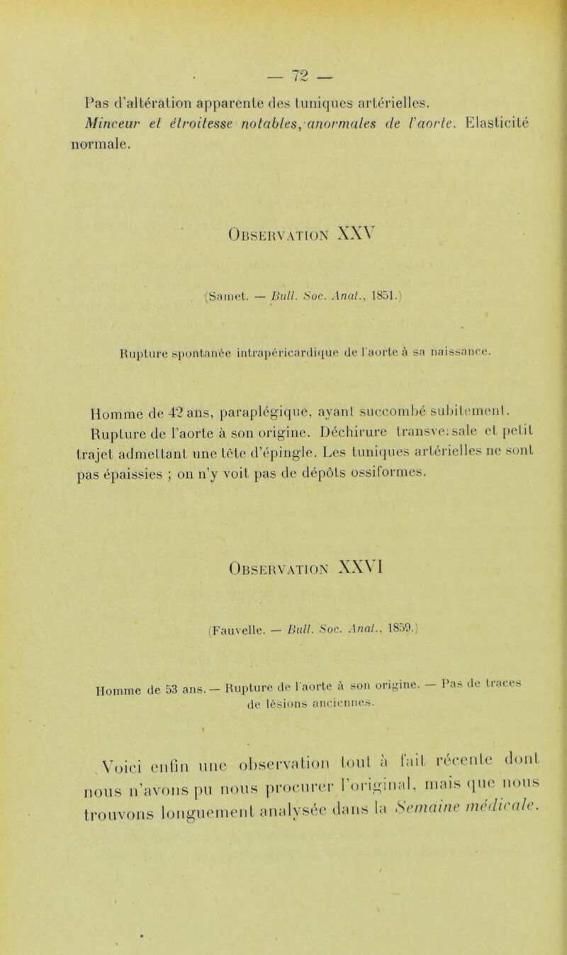 Pas d'altération apparente des tuniques artérielles. Minceur et étroitesse notables,anormales de b aorte. Elasticité normale. Observation XXV (Samet. — Bull. Soc. Anal., 1851.) Rupture spontanée intrapéricardique de 1 aorte à sa naissance. Homme de 42 ans, paraplégique, ayant succombé subitement. Rupture de l’aorte à son origine. Déchirure transveisale et petit trajet admettant une tète d’épingle. Les tuniques artérielles ne sont pas épaissies ; on n’y voit pas de dépôts ossiiormes. Observation XXVI (Fauvette. — Bull. Soc. Anal., 1850.) Homme de 53 ans. - Rupture de l'aorte à son origine. - l'as de traces ,ln ancienne Voici enfin une observation loul lait récente dont nous n’avons pu nous procurer l’original, mais que nous trouvons longuement analysée dans la Semaine me<li< ale.