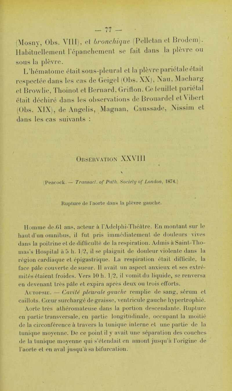 (Mosny, Obs. VIII), et bronchique (Pelletan et Brodem). Habituellement l’épanchement se fait dans la plèvre ou sous la plèvre. L’hématome était sous-pleural et la plèvre pariétale était respectée dans les cas de Gcigel (Obs. XX), Nau, Mac liai ^ et Browlie, Thoinot et Bernard, Grillon. Ce leuillet pai ietal était déchiré dans les observations deBrouardel et\ ibeit (Obs. XIX), de Angelis, Magnan, Gaussade, Nissiin et dans les cas suivants : Observation XXV111 \ (Peacock.— Transacl.of Path. Society of London, 1871.) Rupture de l’aorte dans la plèvre gauche. Homme de.61 ans, acteur à l’Adelphi-Théâtre. En montant sur le haut d’un omnibus, il fut pris immédiatement de douleurs vives dans la poitrine et de difficulté de la respiration. Admis à Saint-Tho- mas’s Hospital à 5 h. 1/2, il se plaignit de douleur violente dans la région cardiaque et épigastrique. La respiration était difficile, la l'ace pâle couverte de sueur. 11 avait un aspect anxieux et ses extré- mités étaient froides. Vers 10 h. 1/2, il vomit du liquide, se renversa en devenant très pâle et expira après deux ou Irois efforts. Autopsie. — Ccivilé pleurale gauche remplie de sang, sérum et caillots. Cœur surchargé dégraissé, ventricule gauche hypertrophié. Aorte très athéromateuse dans la portion descendante. Rupture en partie transversale, en partie longitudinale, occupant la moitié de la circonférence à travers la tunique interne et une partie de la tunique moyenne. De ce point il y avait une séparation des couches de la tunique moyenne qui s’étendait en amont jusqu’à l’origine de l’aorte et en aval jusqu’à sa bifurcation.