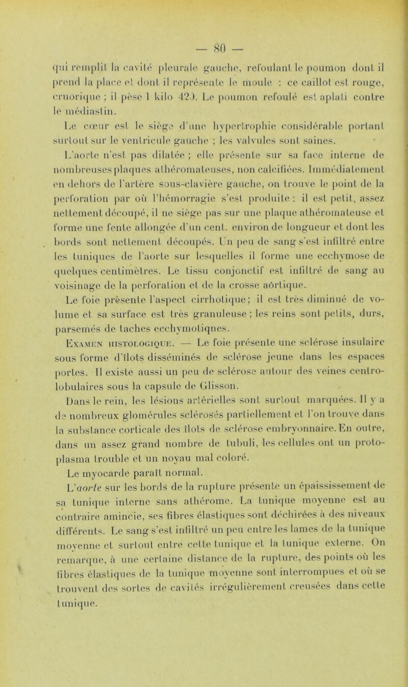 qui remplit la cavité pleurale gauche, refoulant le poumon dont il prend la place et dont il représente le moule : ce caillot est rouge, cruorique ; il pèse 1 kilo 42). Le poumon refoulé est aplati contre le médiaslin. Le cœur est, le siège d’une hypertrophie considérable portant surtout sur le ventricule gauche ; les valvules sont saines. L’aorte n'est pas dilatée ; elle présente sur sa face interne de nombreuses plaques athéromateuses, non calcifiées. Immédiatement en dehors de l’artère sous-clavière gauche, on trouve le point de la perforation par où l’hémorragie s’est produite : il est petit, assez net tement découpé, il ne siège pas sur une plaque athéromaleuse et forme une fente allongée d’un cent, environ de longueur et dont les bords sont nettement découpés. Un peu de sang s’est infiltré entre les tuniques de l’aorte sur lesquelles il forme une ecchymose de quelques centimètres. Le tissu conjonctif est infiltré do sang au voisinage de la perforation et de la crosse aôrtique. Le foie présente l’aspect cirrhotique; il est très diminué de vo- lume et sa surface est très granuleuse; les reins sont petits, durs, parsemés de taches ecehymoLiqnes. Examen histologique. — Le foie présente une sclérose insulaire sous forme d’ilots disséminés de sclérose jeune dans les espaces portes. U existe aussi un peu de sclérose autour des veines centro- lobulaires sous la capsule de Glisson. Dans le rein, les lésions artérielles sont surtout marquées. Il y a de nombreux glomérules sclérosés partiellement et l’on trouve dans la substance corticale des îlots de sclérose embryonnaire. En outre, dans un assez grand nombre de tubuli, les cellules ont un proto- plasma trouble et un noyau mal coloré. Le myocarde paraît normal. L'aorte sur les bords de la rupture présente un épaississement de sa tunique interne sans athérome. La tunique moyenne est au contraire amincie, ses fibres élastiques sont déchirées à des niveaux différents. Le sang s’est infiltré un peu entre les lames de la tunique moyenne et surtout entré cette tunique et la tunique externe. On remarque, à une certaine distance de la rupture, des points où les fibres élastiques de la tunique moyenne sont interrompues et où se trouvent des sortes de cavités irrégulièrement creusées dans cette tunique.