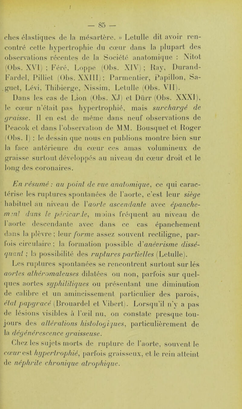 I — 85 — ches élastiques de la mésartôre. » Letulle dit avoir ren- contré cette hypertrophie du cœur dans la plupart des observations récentes de la Société anatomique : Nitot (Obs. XVI) ; Féré, Loppe (Obs. XIV); Ray, Durand- Fardel, Pilliet (Obs. XXIII); Parmentier, Papillon, Sa- .guet, Lévi, Thibierge, Xissim, Letulle (Obs. VII). Dans les cas de Lion (Obs. X.J) et Dürr (Obs. XXXI), le cœur n’était pas hypertrophié, mais surchargé (le graisse. Il en est de même dans neuf observations de Peacok et dans l’observation de MM. Bousquet et Roger (Obs. I) : le dessin que nous en publions montre bien sur la face antérieure du cœur ces amas volumineux de graisse surtout développés au niveau du cœur droit et le long des coronaires. En résumé : au point de vue anatomique, ce qui carac- térise les ruptures spontanées de l’aorte, c’est leur siège habituel au niveau de Y aorte ascendante avec épanche- ment dans le péricarde, moins fréquent au niveau de l’aorte descendante avec dans ce cas épanchement dans la plèvre; leur forme assez souvent rectiligne, par- lois circulaire ; la formation possible d'anévrisme dissé- quant ; la possibilité des ruptures partielles (Letulle). Les ruptures spontanées se rencontrent surtout sur lés aortes athéromateuses dilatées ou non, parfois sur quel- ques aortes syphilitiques ou présentant une diminution de calibre et un amincissement particulier des parois, étal papy racé (Brouardel et Vibert). Lorsqu’il n’v a pas de lésions visibles à l’œil nu, on constate presque tou- jours des altérations histologiques, particulièrement de la dégénérescence graisseuse. Chez les sujets morts de rupture de l’aorte, souvent le cœur ast hypertrophié, parfois graisseux, et le rein atteint de néphrite chronique atrophique.