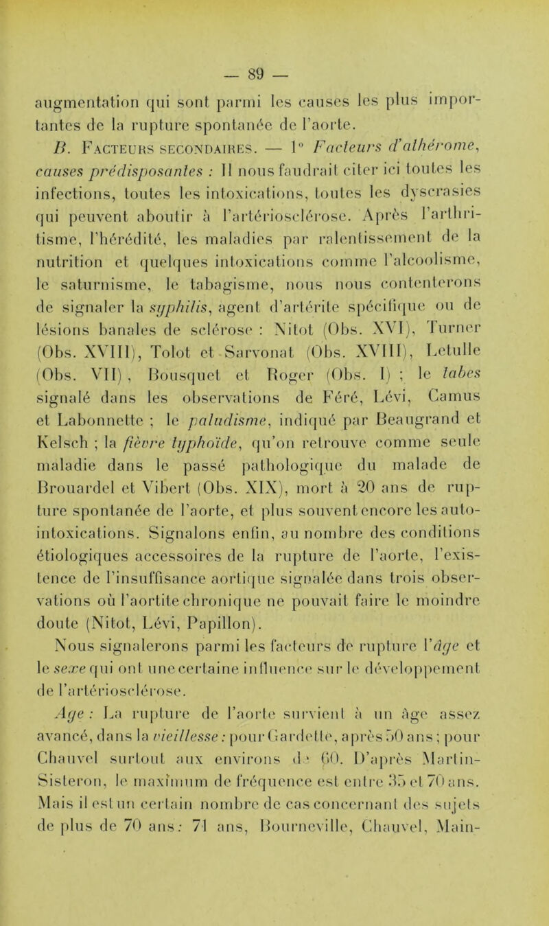 augmentation qui sont parmi les causes les plus impor- tantes de la rupture spontanée de l'aorte. B. Facteurs secondaires. — 1° Fadeurs d’alhérome, causes prédisposantes : 11 nous faudrait citer ici toutes les infections, toutes les intoxications, toutes les dyscrasies qui peuvent aboutir à l’artériosclérose. Après l’arthri- tisme, l’hérédité, les maladies par ralentissement de la nutrition et quelques intoxications comme l’alcoolisme, le saturnisme, le tabagisme, nous nous contenterons de signaler la syphilis, agent d’artérite spécifique ou de lésions banales de sclérose: Nitot (Obs. XVI), 1 urner (Obs. XVIII), Tolot et Sarvonat (Obs. XXIII), Letulle (Obs. VII) , Bousquet et Roger (Obs. 1) ; le tabes signalé dans les observations de Féré, Lévi, Camus et Labonnette ; le paludisme, indiqué par Beaugrand et Kelsch ; la fièvre typhoïde, qu’on retrouve comme seule maladie dans le passé pathologique du malade de Brouardel et Vibcrt (Obs. XIX), mort à 20 ans de rup- ture spontanée de l’aorte, et plus souvent encore les auto- intoxications. Signalons enfin, au nombre des conditions étiologiques accessoires de la rupture de l’aorte, l’exis- tence de l’insuffisance aortiqüe signalée dans trois obser- vations où l’aortite chronique ne pouvait faire le moindre doute (Nitot, Lévi, Papillon). Nous signalerons parmi les facteurs de rupture Yâge et leseæequi ont unecertaine influence sur le développement de l’artériosclérose. Age : La rupture de l’aorte survient à un Age assez avancé, dans la vieillesse: pourGardetlè, aprèsbOans; pour Chauvel surtout aux environs d‘ (»0. D’après Marlin- Sisteron, le maximum de fréquence est entre dbel 70ans. Mais il est un certain nombre de cas concernant des sujets de plus de 70 ans: 71 ans, Bourncville, Chauvel, Main-