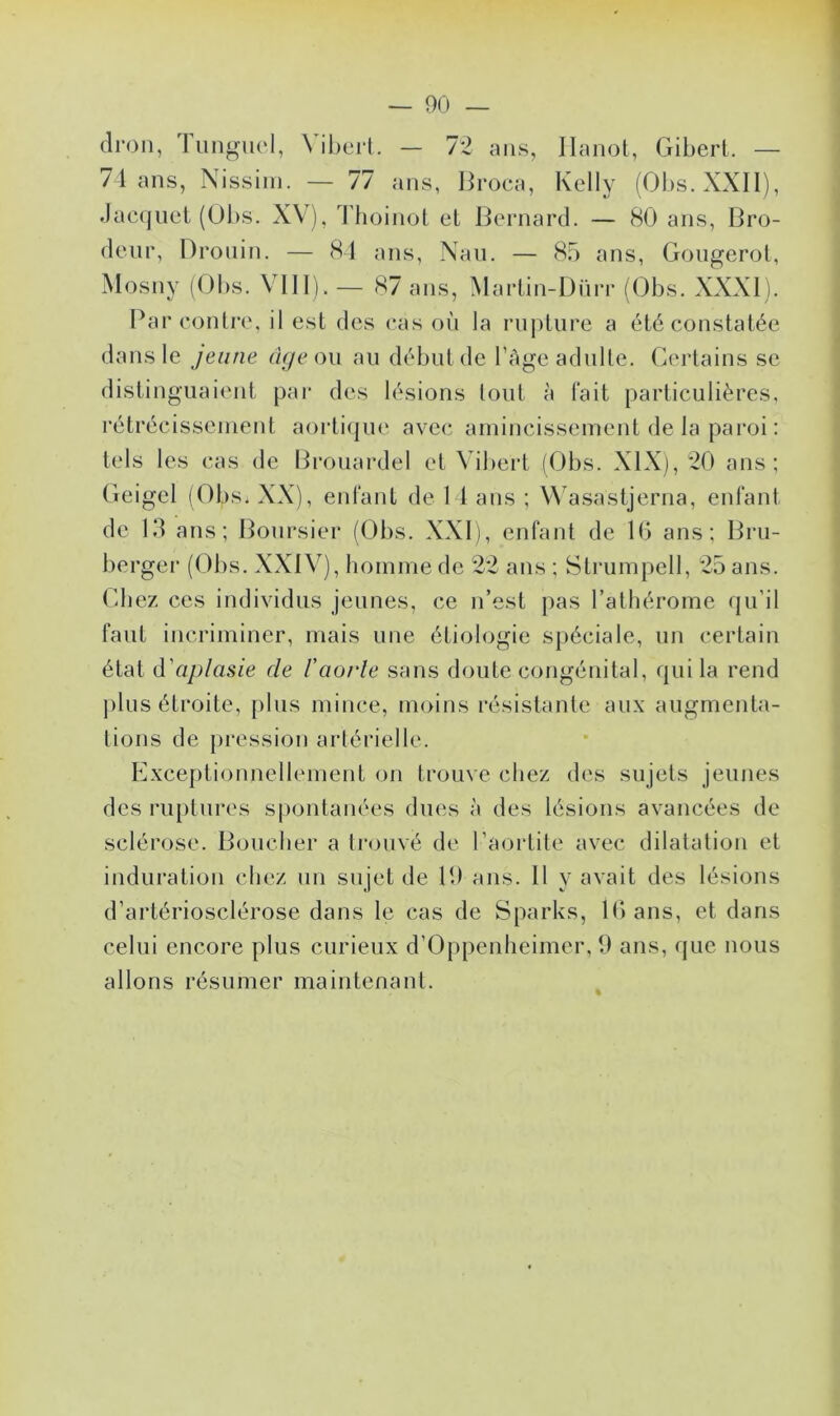 dron, Tungucl, Vibert. — 72 ans, Hanot, Gibert. — 74 ans, Nissim. — 77 ans, Broca, Kelly (Obs.XXII), Jacquet (Obs. XV), Thoinot et Bernard. — 80 ans, Bro- deur, Drouin. — 84 ans, Nau. — 85 ans, Gougerot, Mosny (Obs. VIII). — 87 ans, Martin-Dürr (Obs. XXXI). Par contre, il est des cas où la rupture a été constatée dans le jeune âge ou au début de l’âge adulte. Certains se distinguaient par des lésions tout à fait particulières, rétrécissement aortique avec amincissement de la paroi : tels les cas de Brouardel et Vibert (Obs. XIX), 20 ans; Geigel (Obs. XX), enfant de 14 ans ; Wasastjerna, enfant de 13 ans; Boursier (Obs. XXI), enfant de 16 ans; Bru- berger (Obs. XXIV), homme de 22 ans ; Strumpell, 25 ans. Chez ces individus jeunes, ce n’est pas l’athérome qu'il faut incriminer, mais une étiologie spéciale, un certain état d'aplasie de l'aorle sans doute congénital, qui la rend plus étroite, plus mince, moins résistante aux augmenta- tions de pression artérielle. Exceptionnellement on trouve chez des sujets jeunes des ruptures spontanées dues à des lésions avancées de sclérose. Boucher a trouvé de l’aortite avec dilatation et induration chez un sujet de 19 ans. Il y avait des lésions d’artériosclérose dans le cas de Sparks, 16 ans, et dans celui encore plus curieux d’Oppenheimer, 9 ans, que nous allons résumer maintenant.