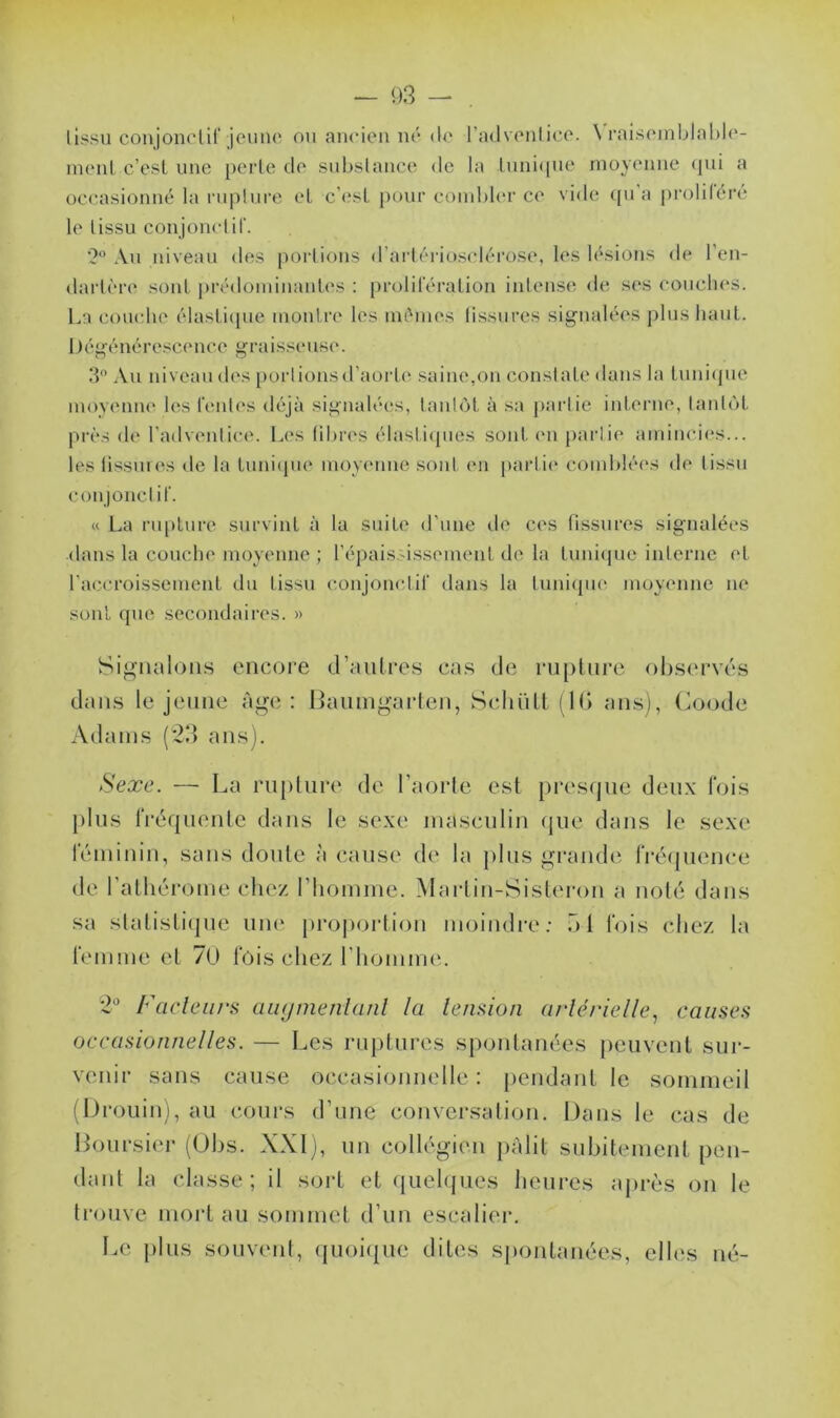 lissu conjonctif jeune ou ancien né de l’adventice. \ raisemblable- ment c’est une perle de substance de la tunique moyenne qui a occasionné la rupture et c’est pour combler ce vide qu’a proliféré le lissu conjonctif. 2® Au niveau des portions d’artériosclérose, les lésions de l'en- dartère sont prédominantes : prolifération intense de ses couches. La couche élastique montre les mêmes fissures signalées plus haut. Dégénérescence graisseuse. 3° Au niveau des portions d’aorte saine,on constate dans la tunique moyenne les fentes déjà signalées, tantôt à sa partie interne, tantôt près de l'adventice. Les fibres élastiques sont en partie amincies... les tissures de la tunique moyenne sont en parfit* comblées de lissu conjonctif. « La rupture survint à la suite d’une de ces tissures signalées •dans la couche moyenne ; l’épaississement de la tunique interne et l’accroissement du tissu conjonctif dans la tunique moyenne ne sont que secondaires. » Signalons encore d’autres cas de rupture observés dans le jeune âge: Baumgarten, Schült (IG ans), Coode Adams (23 ans). Sexe. — La rupture de l'aorte est presque deux fois plus fréquente dans le sexe masculin que dans le sexe féminin, sans doute à cause de la plus grande fréquence de l’athérome chez l'homme. Martin-Sisteron a noté dans sa statistique une proportion moindre; ni fois chez la femme et 70 fois chez l'homme. 2° Fadeurs augmentant la tension artérielle, causes occasionnelles. — Les ruptures spontanées peuvent sur- venir sans cause occasionnelle: pendant le sommeil (Drouin), au cours d’une conversation. Dans le cas de Boursier (Obs. XXI), un collégien pâlit subitement pen- dant la classe; il sort et quelques heures après on le trouve mort au sommet d’un escalier. Le plus souvent, quoique dites spontanées, elles né-