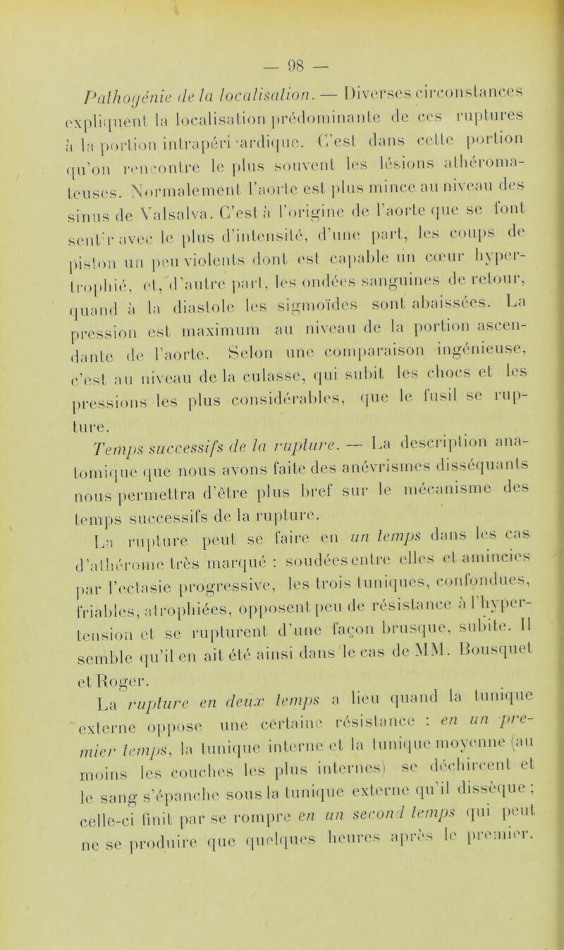 Pathogénie delà localisation. — Diverses circonstances expliquent la localisation prédominante de ces ruptures à la portion intrapéri -antique. C/est dans cette portion qu’on rencontre le plus souvent les lésions athéroma- teuses. Normalement l’aorte est plus mince au niveau des sinus de Valsalva. C’est à l’origine de l’aorte que se font senl'ravcc le plus d’intensité, d’une part, les coups de pistou un peu violents dont est capable un coeur hypci- trophié, et,''d’autre part, les ondées sanguines de retour, quand à la diastole les sigmoïdes sont abaissées. La pression est maximum au niveau de la portion ascen- dante de l’aorte. Selon une comparaison ingénieuse, c’est au niveau delà culasse, qui subit les chocs et les pressions les plus considérables, que le fusil se rup- ture. Temps successifs de la rupture. —- La description ana- tomique que nous avons faite des anévrismes disséquants nous permettra d’être plus bref sur le mécanisme des temps successifs de la rupture. La rupture peut se faire en un temps dans les cas d’athérome très marqué : soudées entre elles et amincies par l’ectasie progressive, les trois tuniques, confondues, friables, atrophiées, opposent peu de résistance a 1 hyper- tension et se rupturent d’une façon brusque, subite. 11 semble qu’il en ait été ainsi dans le cas de MM. Bousquet et Roger. La rupture en deux temps a lieu quand la tunique externe oppose une certaine résistance : en un pie- mier temps, la tunique interne et la tunique moyenne (au moins les couches les plus internes) se déohircent et le. sang s’épanche sous la tunique externe qu’il dissèque; celle-ci finit par se rompre en un second temps qui peut ne se produire que quelques heures après le premier.