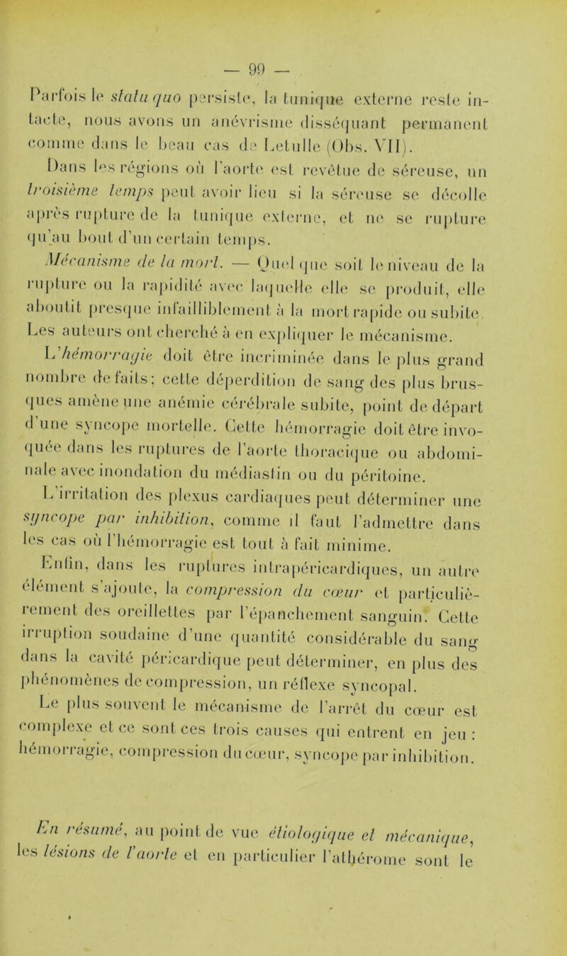 Parfois le stciliiqao persista, la tunique externe reste in- tacte, nous avons un anévrisme disséquant permanent comme dans le beau cas de Letulle (Obs. VII). Dans les régions où l’aorte est revêtue de séreuse, un troisième temps peut avoir lieu si la séreuse se décolle après rupture de la tunique externe, et ne se rupture qu’au bout d’un certain temps. Mécanisme de la mort. — Quoi que soit le niveau de la 1 uplure ou la rapidité avec laquelle elle se produit, «die aboutit presque infailliblement à la mort rapide ou subite, Les auteurs ont cherché à en expliquer le mécanisme. L hémorragie doit être incriminée dans le plus grand nombre défaits; celle déperdition de sang des plus brus- ques amène une anémie cérébrale subite, point de départ d’une syncope mortelle. Cette hémorragie doit être invo- quée dans les ruptures de l’aorte thoracique ou abdomi- nale a\et inondation du médiastin ou du péritoine. L irritation des plexus cardiaques peut déterminer une syncope par inhibition, comme il faut l’admettre dans lus cas ou 1 hémorragie est tout à lait minime. Lnlin, dans les ruptures intrapéricardiques, un autre élément s’ajoute, la compression clu cœur et particuliè- rement des oreillettes par l’épanchement sanguin. Cette irruption soudaine d’une quantité considérable du sang dans la cavité péricardique peut déterminer, en plus des phénomènes décompression, un réflexe syncopal. Le plus souvent le mécanisme de l’arrêt du cœur est complexe el ce sont ces trois causes qui entrent en jeu : hémorragie, compression du cœur, syncope par inhibition. En résumé, au point de vue étiologique el mécanique, les lésions de l'aorte el en particulier l’athérome sont le’